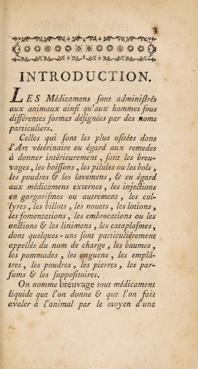 INTRODUCTION. E S Mcdicamens font adminifiré's aux animaux ainfî quaux hommes fous différentes formes défignées par des noms particuliers. Celles qui font les plus ufitées dans VArt vétérinaire eu égard aux remedes à donner intérieurement 9 font les breu¬ vages 9 les boiffons , les pilules ou les bols 9 les poudres & les lavemens , & eu égard aux médicamens externes, les injeedions en gargarifmcs ou autrement , les col¬ lyres ? les billots ? les nouets 9 les lotions ? les fomentations , les embrocations ou les onclions & les linimens , les cataplafnes 9 dont quelques - uns font particuliérement appellés du nom de charge > les baumes 9 les pommades , les onguens 9 les emplet¬ tres 5 les poudres , les pierres , les par¬ fums & les fuppofitoires. On nomme breuvage tout médicament liquide que Von donne & que F on fait avaler à U animal par le moyen dé une