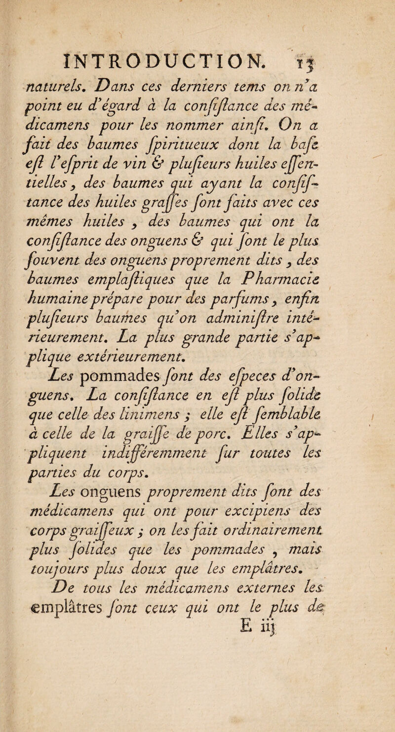 naturels. Dans ces derniers tems on n'a point eu d'égard à la confiflance des mê- dicamens pour les nommer ainfi\ On a fait des baumes fpiritueux dont la bafl efl l'efprit de vin & plufeurs huiles effen- tielles y des baumes qui ayant la conflf- tance des huiles graffes font faits avec ces memes huiles y des baumes qui ont la confia(lance des onguens & qui font le plus fouvent des onguens proprement dits y des baumes emplafliques que la Pharmacie humaine prépare pour des parfums y enfin plufieurs baumes quon adminifire inté- rieurement. La plus grande partie s'ap¬ plique extérieurement. Les pommades font des efpeces d'on¬ guens. La confifiance en efl plus folide que celle des linimens ; elle efl femblabié à celle de la graijfe de porc. Elles s'ap¬ pliquent indifféremment fur toutes les parties du corps. Les onguens proprement dits font des médicamens qui ont pour excipiens des corps graijfeux j on les fait ordinairement plus jolides que les pommades , mais toujours plus doux que les emplâtres. De tous les médicamens externes les emplâtres font ceux qui ont le plus •|“i • ♦ • L 11J