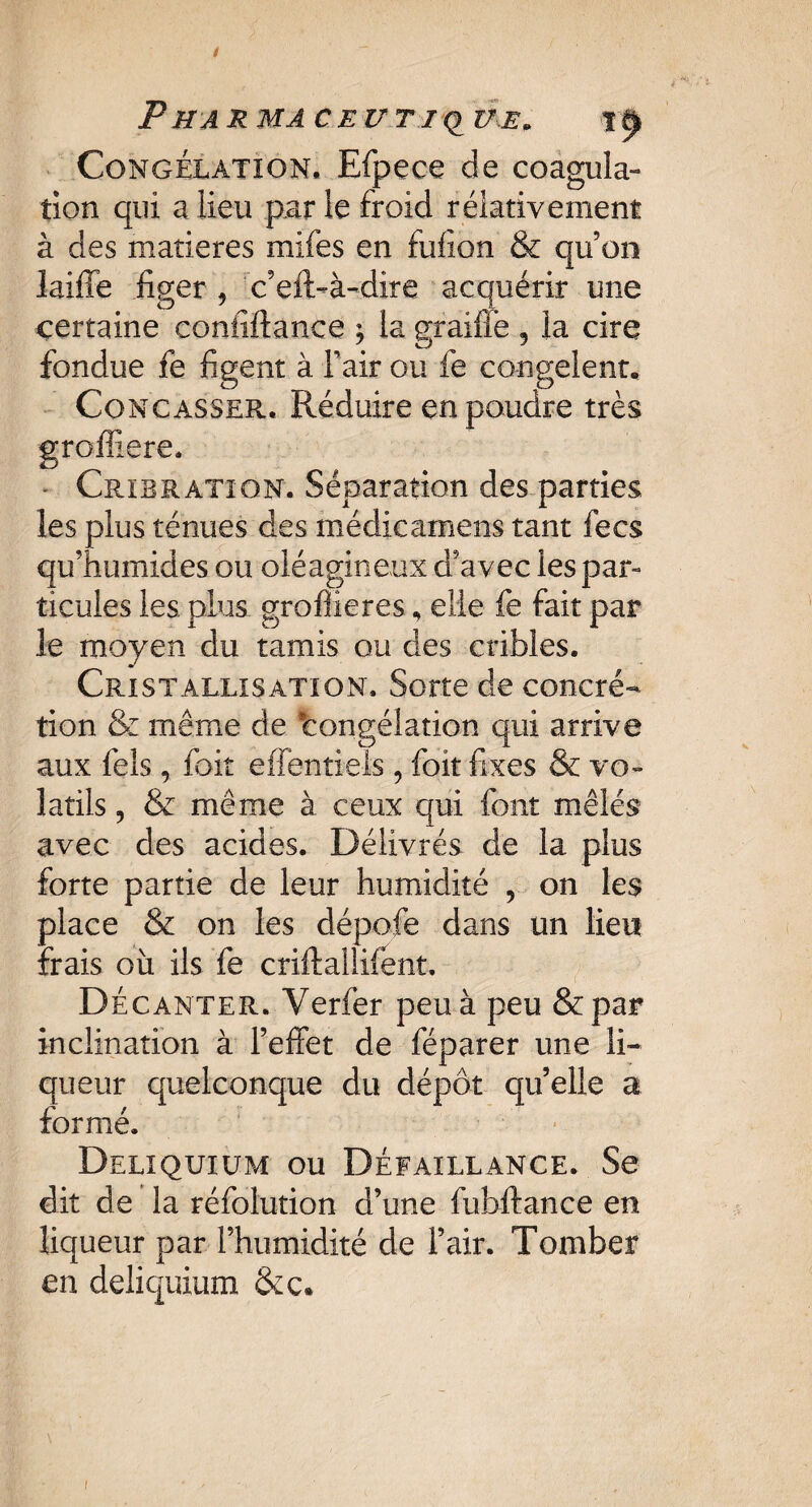 P H A R MAC EU TI (> Z7,E. Congélation. Efpece de coagula¬ tion qui a lieu par le froid rélativement à des matières mifes en fufion & qu’on laiffe figer, c’eft-à-dire acquérir une certaine coniiftance ; la graifle , la cire fondue fe figent à Tair ou fe congèlent. Concasser. Réduire en poudre très grofîiere. - Cribratîon. Séparation des parties les plus ténues des médicamens tant fecs qu’humides ou oléagineux d’a vec les par» ticules les. plus groffîeres, elle fe fait par le moyen du tamis ou des cribles. Cristallisation. Sorte de concré¬ tion & même de 'congélation qui arrive aux fels, foit effentiels, foit fixes & vo¬ latils , & même à ceux qui font mêlés avec des acides. Délivrés de la plus forte partie de leur humidité , on les place & on les dépofe dans un lieu frais ou ils fe criftallifent. Décanter. Yerfer peu à peu &par inclination à l’effet de féparer une li¬ queur quelconque du dépôt quelle a formé. Deliquiüm ou Défaillance. Se dit de la réfolution d’une fubftance en liqueur par l’humidité de l’air. Tomber en deliquium &c* i