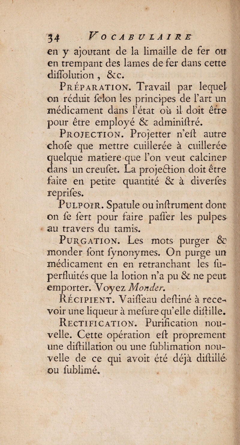 en y ajoutant de la limaille de fer ou en trempant des lames de fer dans cette dilîblution , &c. Préparation. Travail par lequel on réduit félon les principes de fart un médicament dans Tétât où il doit être pour être employé & adminiftré. Projection. Projetter n’eft autre ehofe que mettre cuillerée à cuillerée quelque matière que Ton veut calciner dans un creufet. La projeétion doit être faite en petite quantité & à diverfes reprifes. PulpoïR. Spatule ou infiniment dont on fe fert pour faire pafiér les pulpes au travers du tamis. Purgation. Les mots purger & monder font fynonymes. On purge un médicament en en retranchant les fu- perfluités que la lotion n’a pu & ne peut emporter. Voyez Monder. Récipient. Vaille au defdné à rece-* voir une liqueur à mefure qu’elle difiille. Rectification. Purification nou¬ velle. Cette opération eft proprement une diftillation ou une fublimation nou¬ velle de ce qui avoir été déjà diftillé ou fublimé.