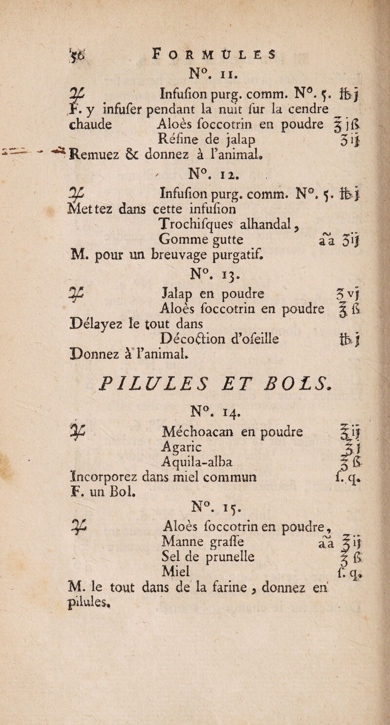 N°. iï. 2£ Infulion purg. comm, Nô. 5, ffejj F. y infufer pendant la nuit fur la cendre chaude Aloès foccotrin en poudre g jfi Réfine de jalap 3 ^ Remuez & donnez à l’animal. ' N°. 12. Infulion purg. comm. N°. 5. Mettez dans cette infulion Trochifques alhandal? Gomme gutte aa 31! M. pour un breuvage purgatif. N°. 13. Jaîap en poudre 3VÎ Aloès foccotrin en poudre g fi Délayez le tout dans Déco&ion d’ofeille th j Donnez à l’animal. PILULES ET BOLS, N°* 14. 'Oft Méchoacan en poudre gjf Agaric J|j Aquila-aîba g fi Incorporez dans miel commun f. q. F. un Bol. N°. 15. Of* Aloès foccotrin en poudre, Manne grade aa Sel de prunelle g fi Miel t q, M. le tout dans de la farine P donnez en pilules.