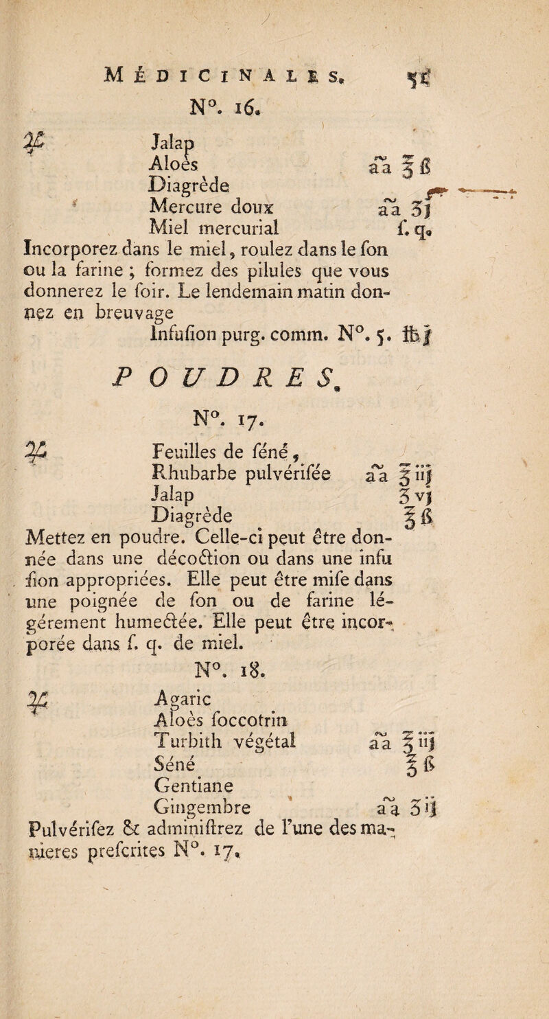 y Médicinales, N°. 16* a a Jalap Àloes Diagrède Mercure doux aa 5] Miel mercurial £ q« Incorporez dans le miel, roulez dans le fon ou la farine ; formez des pilules que vous donnerez le foir. Le lendemain matin don¬ nez en breuvage Infufion purg. comm. N°. 5. P O U D R E S, N°. 17. a & Feuilles de féne 9 Rhubarbe pulvérifée Jalap Diagrède aa jnf 3 v) P Mettez en poudre. Celle-ci peut être don¬ née dans une décoélion ou dans une infu fion appropriées. Elle peut être mife dans une poignée de fon ou de farine lé¬ gèrement humeétée. Elle peut être incor- porée dans f. q. de miel. N°. 18. Agaric Aloès foccotrin Turbith végétal Séné Gentiane Gingembre Pulvérifez fk adminiftrez de Fune des ma¬ niérés prefcrites N°. 17, __ ■* aa ^ 11) % *6 aa ô