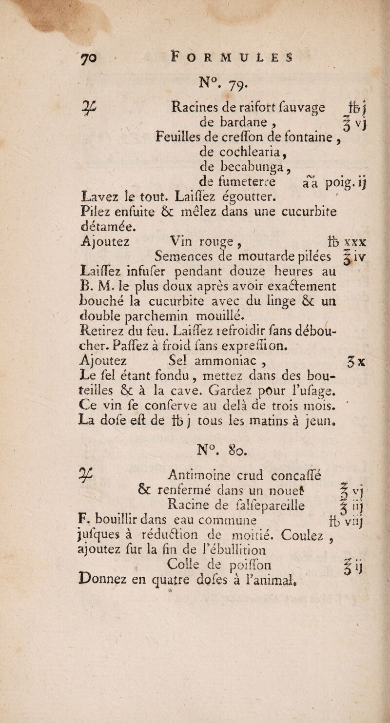 N°. 79. 2f£ Racines de raifort fauvage Ifej de bardane 9 g v) Feuilles de creTon de fontaine , de cochlearia, de becabunga, de fumeterre a a poig. ij Lavez le tout. Lailïez égoutter. Pilez enfuite 6c mêlez dans une cucurbiîe détamée. Ajoutez Vin rouge> fe xxx Semences de moutarde pilées giv LaiiTez infufer pendant douze heures au B. M. le plus doux après avoir exactement bouché la cucurbite avec du linge 6c un double parchemin mouillé. Retirez du feu. LaiiTez tefroidir fans débou¬ cher. PaTez à froid fans expreiuon. Ajoutez Sel ammoniac , $x Le fel étant fondu , mettez dans des bou¬ teilles 6c à la cave. Gardez pour Fufage. Ce vin fe conferve au delà de trois mois. La dofe eft de ib j tous les matins à jeun» N°. 80. Antimoine crud concaTé 6c renfermé dans un no nef- ^ vj Racine de falfepareille J Iij F. bouillir dans eau commune ib viij julques à réduéhon de moitié. Coulez ? ajoutez fur la ûn de Fébullition Colle de poiTon g ij Donnez en quatre dofes à FanimaL