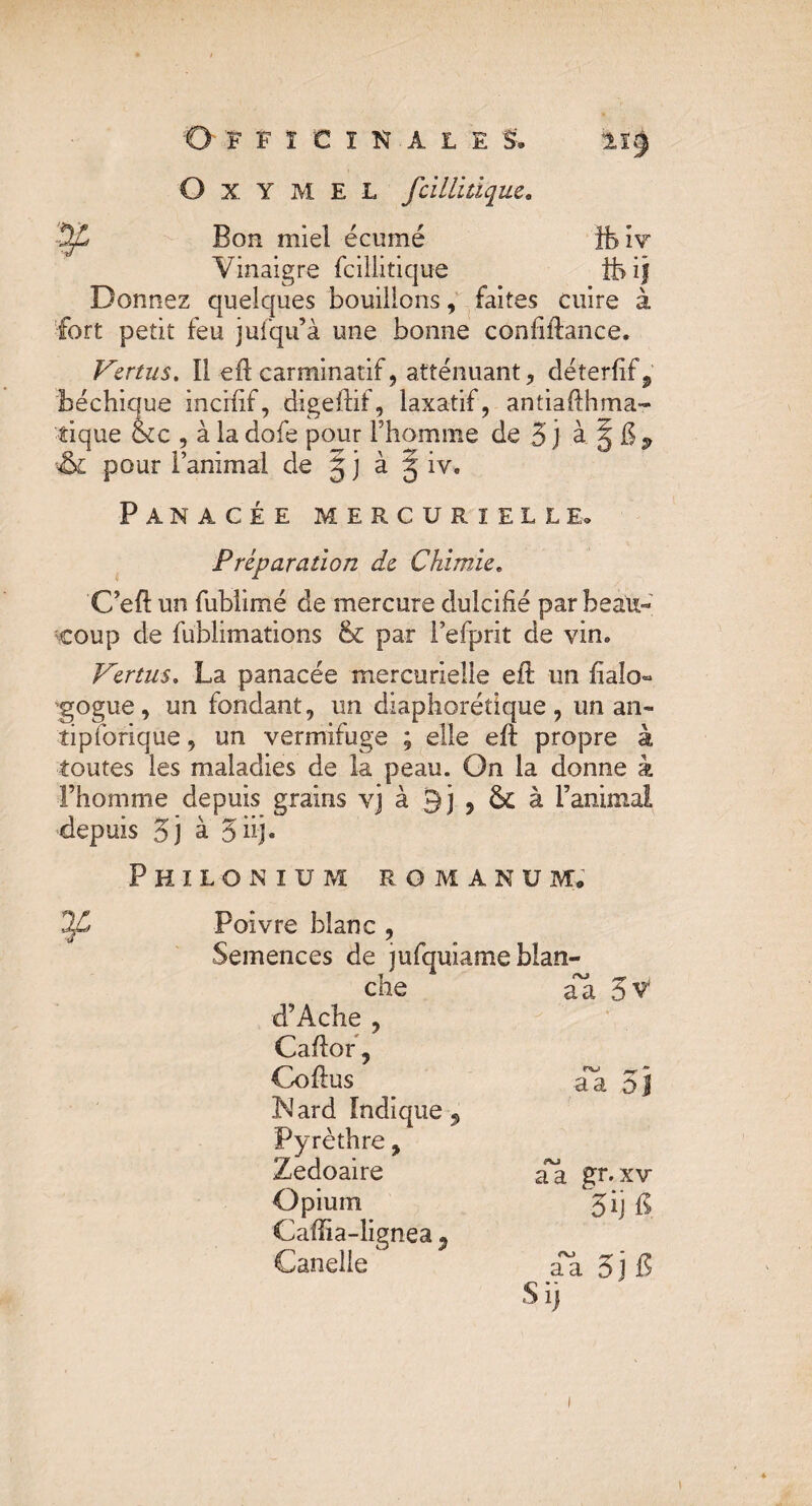 O X Y M E L fcillitique. 22 Bon miel écumé îbiv Vinaigre fcillitique ife ij Donnez quelques bouillons, faites cuire à fort petit feu jufqu’à une bonne confiftance. Vertus. 11 efl carminatif, atténuant, déterfif^ béchique incifif, digeftif, laxatif, antiaflhma- tique &c , à la dofe pour l’homme de 3 j à 5 & $ & pour l’animal de 5 j à g iv. Panacée mercurielle. Préparation de Chimie. C’eft un fubiimé de mercure dulcifié par beau« coup de fublimations & par Fefprit de vin. Vertus. La panacée mercurielle eft un halo- gogue, un fondant, un diaphorétique, un an- îipforique, un vermifuge ; elle eft propre à toutes les maladies de la peau. On la donne à l’homme depuis grains vj à 9j , 5c à l’animal depuis 5j à 3 iij. Philonium romanum, Poivre blanc , Semences de jufquiame blan¬ che aa 5v d’Ache , Caftor, Coftus INard Indique 9 Pyrèthre, Zedoaire Opium Cafîia-lignea 3 Canelle a a oj aa gr.xv 5ij fi. aa 3j B Si]