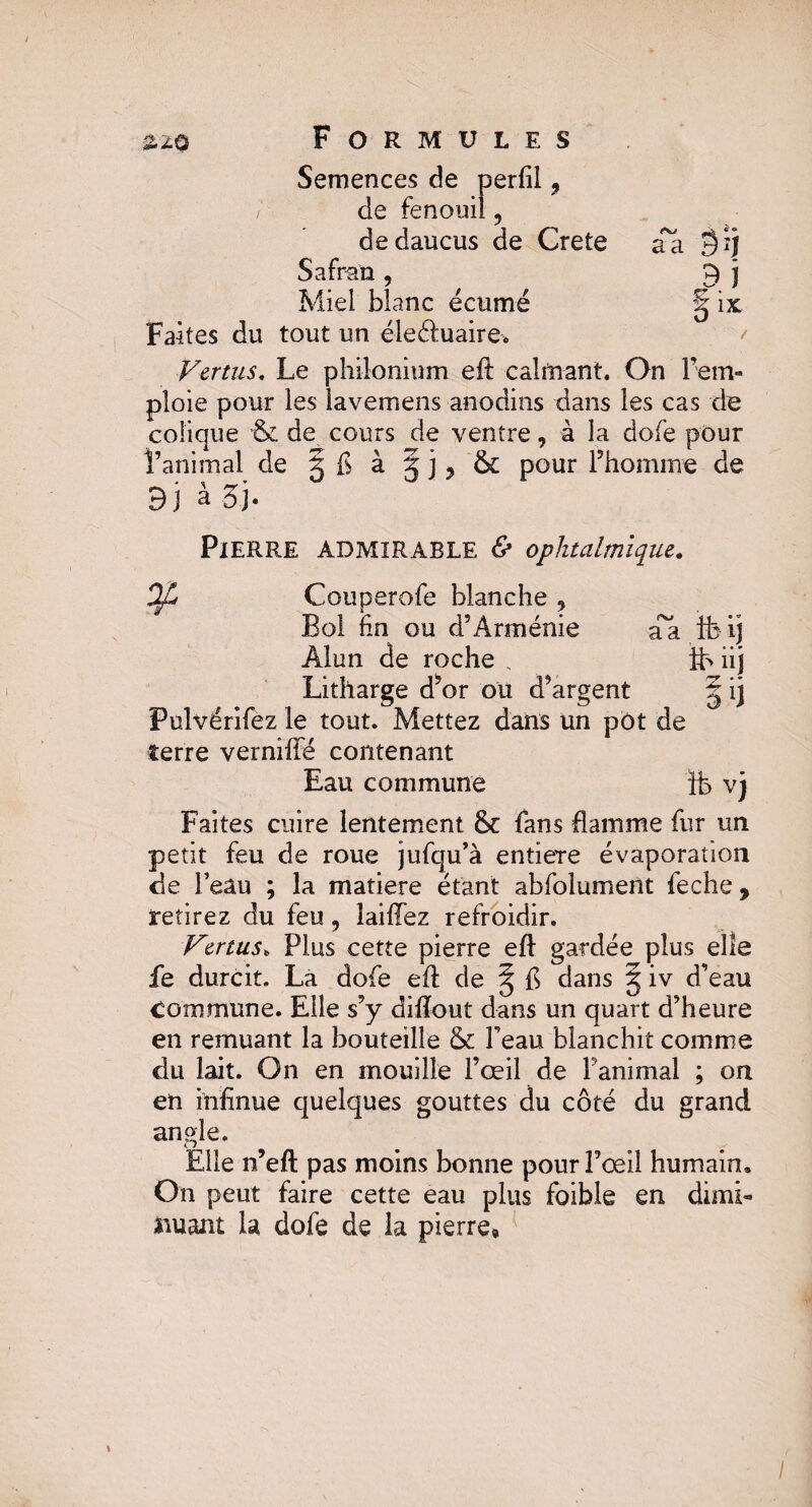 Semences de perfil 9 de fenouil, dedaucus de Crete Safran, Miel blanc écumé Faites du tout un éleétuaire. Vertus. Le philonium elt calmant. On rem¬ ploie pour les lavemens anodins dans les cas de colique & de cours de ventre, à la dofe pour l’animal de g fl à g j, & pour l’homme de 9 j à 3 j • w, *» a a gjj 9 ! §ix Pierre admirable fi1 ophtalmique. rr*KJ 41 • * a a ib i j ïb üj Couperofe blanche ? Bol fin ou d’Arménie Alun de roche , Litharge d’or ou d’argent ^ ij Fulvérifez le tout. Mettez dans un pot de terre vernifté contenant Eau commune ib vj Faites cuire lentement & fans flamme fur un petit feu de roue jufqu’à entière évaporation de l’eau ; la matière étant abfolumeilt feche , retirez du feu, laiflez refroidir. Vertus, Plus cette pierre efl gardée plus elle fe durcit. La dofe efl; de § fl dans g iv d’eau Commune. Elle s’y dilîout dans un quart d’heure en remuant la bouteille & Peau blanchit comme du lait. On en mouille l’œil de Fanimal ; on en inflnue quelques gouttes du côté du grand angle. Elle n’eft pas moins bonne pour l’œil humain. On peut faire cette eau plus foible en dimi¬ nuant la dofe de la pierre» /