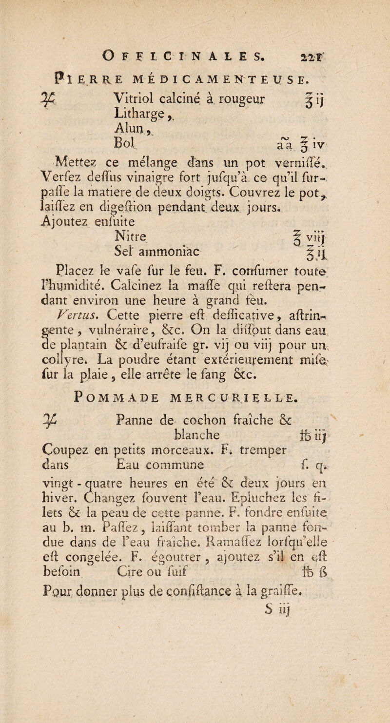 Pierre médicamenteuse. Ofi Vitriol calciné à rougeur g ij Litharge, Alun, Bol aa 5 iv Mettez ce mélange dans un pot vernifïe. Verfez deffus vinaigre fort jufqu’à. ce qu’il fur- pâlie la matière de deux doigts. Couvrez le pot^, laiiïez en digefcion pendant deux jours. Ajoutez enfuite Nitre Sel' ammoniac S V# SU Placez le vafe fur le feu. F. confumer toute Phumidité. Calcinez la maife qui reliera pen¬ dant environ une heure à grand feu. Venus. Cette pierre eft deiïicative, aftrin^ gente, vulnéraire, &c. On la diflout dans eau de plantain fk d’eufraife gr. vij ou viij pour un collyre* La poudre étant extérieurement mile.: fur la plaie, elle arrête le fang &c. P OM M A DE MERCURIELLE. Panne de cochon fraîche & blanche ¥ fciij Coupez en petits morceaux. F, tremper dans Eau commune f. q. vingt - quatre heures en été & deux jours en hiver. Changez fouvent l’eau. Epluchez les fi¬ lets & la peau de cette panne. F. fondre enfuite au b. m. Pallez, laiffant tomber la panne fon¬ due dans de l’eau fraîche. Ramaffez lorsqu'elle elt congelée. F. égoutter, ajoutez s’il en eft befoin Cire ou fuif fô & Pour donner plus de confiiftance à la graille. S iij
