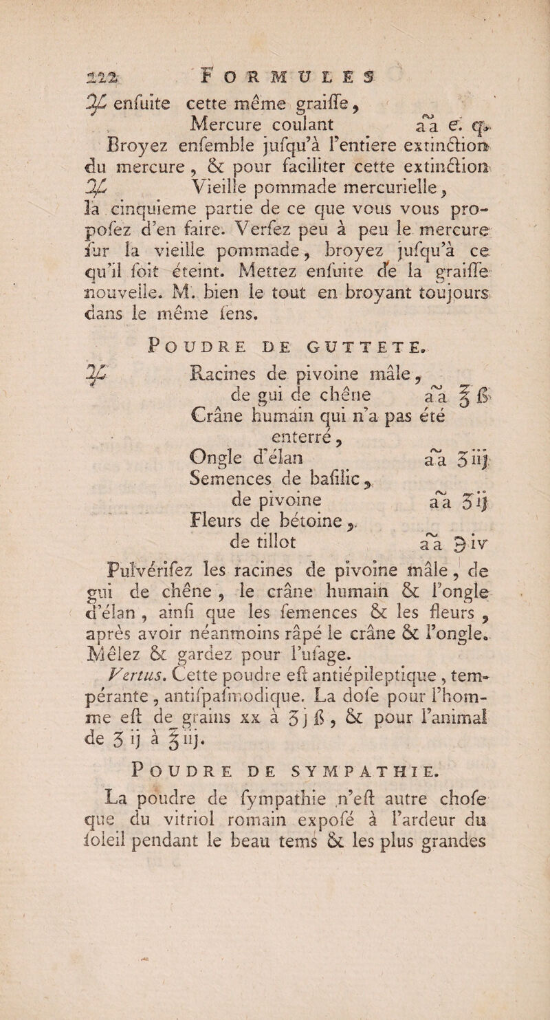 Ofi enfuite cette même graille, Mercure coulant aa €, q* Broyez enfemble jjùfqu’à Fentiere extinélion du mercure , & pour faciliter cette extinélion DJL Vieille pommade mercurielle ^ la cinquième partie de ce que vous vous pro- pofez d’en faire. Verfez peu à peu le mercure fur la vieille pommade, broyez jufqu’à ce qu’il fort éteint. Mettez enfuite cfe la graille nouvelle. M. bien le tout en broyant toujours dans le même iens. Poudre de güttete. Racines de pivoine mâle •> de gui de chêne cvj a a Crâne humain qui n’a pas enterré 9 f r ete Ongle d'élan Semences de bafilic ^ aa 5'n'l de pivoine aa iÿ Fleurs de bétoine y de tilîot aa 3iv Puîvérifez les racines de pivoine mâle, de gui de chêne 9 le crâne humain & l’ongle d’élan , ainli que les femences & les fleurs 5 après avoir néanmoins râpé le crâne Sc l’ongle» Mêlez & gardez pour l’ufage. Vertus. Cette poudre efl antiépiîeptique , tem¬ pérante 9 antifpafmodique. La dofe pour l’hom- me efl de grains xx à 5j £ > & pour l’animal de 5 ij à jiij. Poudre de sympathie. La poudre de fympathie n’efl autre chofe que du vitriol romain expofé à l’ardeur du ioieil pendant le beau tems ik les plus grandes