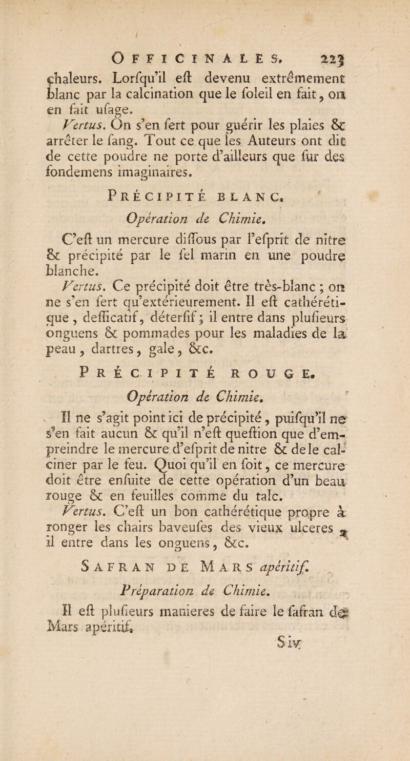 I chaleurs. Lorfqu’il eft devenu extrêmement blanc par la calcination que le foleil en fait, 011 en fait ufage. Venus. On s’en fert pour guérir les plaies Se arrêter le fang. Tout ce que les Auteurs ont dit de cette poudre ne porte d’ailleurs que fur des fondemens imaginaires. Précipité blanc» Opération de Chimie. C’eft un mercure diffous par Fefprit de nitre 8t précipité par le fel marin en une poudre blanche. Vertus. Ce précipité doit être très-blanc ; qîï ne s’en fert qu’extérieurement. Il eft cathéréti- que , defficatif, déterff ; il entre dans plulieurs onguens & pommades pour les maladies de 1& peau y dartres, gale 9 Sic. Précipité r g v g e. 1 Opération de Chimie. Il ne s’agit point ici de précipité 5 pulfqu’il ne s9en fait aucun & qu’il n’eft queftion que d’em¬ preindre le mercure d’efprit de nitre & de le cal¬ doit être enfuite de cette opération d’un beau rouge & en feuilles comme du talc. Vertus. C’eft un bon caîhérétique propre à ronger les chairs baveufes des vieux ulcérés % 11 entre dans les onguens5 &c. Safran de Mars apéritif. Préparation de Chimie. Il efl: pîufieurs maniérés de faire le fafran cfe Mars apéritif» S% /