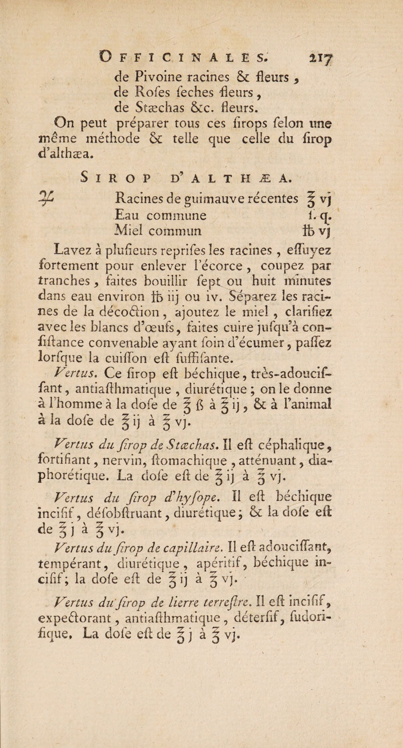 lïf de Pivoine racines fleurs , de Rofes feches fleurs, de Stæchas &cc. fleurs. On peut préparer tous ces firops félon une même méthode & telle que celle du firop d’althæa. Sirop d’ a l t h æ a. Racines de guimauve récentes ^ vj Eau commune i. q. Miel commun ife vj Lavez à pîufteurs reprifes les racines, effuyez fortement pour enlever Técorce , coupez par tranches , faites bouillir fept ou huit minutes dans eau environ ib iij ou iv. Séparez les raci¬ nes de la décoéiion, ajoutez le miel , clarifiez avec les blancs d’œufs, faites cuire jufqu’à con- fiftance convenable ayant foin d’écumer, paiïez lorfque la cuifTon eft fuffifante. Vertus. Ce firop eft béchique, très-adoucif- fant, antiaflhmatique , diurétique ; on le donne à l'homme à la dofe de g ft à g ij, & à l’animal à la dofe de § ij à § vj. Vzrtus du firop de Stæchas. ïl eft céphalique, fortifiant, nervin, ftomachique , atténuant, dia- phorétique. La dofe eft de § ij à g vj. Vertus du firop d’hyfope. 11 eft béchique inciftf, défobftruant, diurétique ; & la dofe eft de g j a g v]. Vertus du firop de capillaire. Il eft ad ou ci (Tant, tempérant, diurétique, apéritif, béchique in» cifif; la dofe eft de g ij à § vj. Vertus du'firop de lierre terrejlre. Il eft incifif, expeéforant, antiafthmatique , déterftf, fudori- fique, La dole eft de g j à g vj.