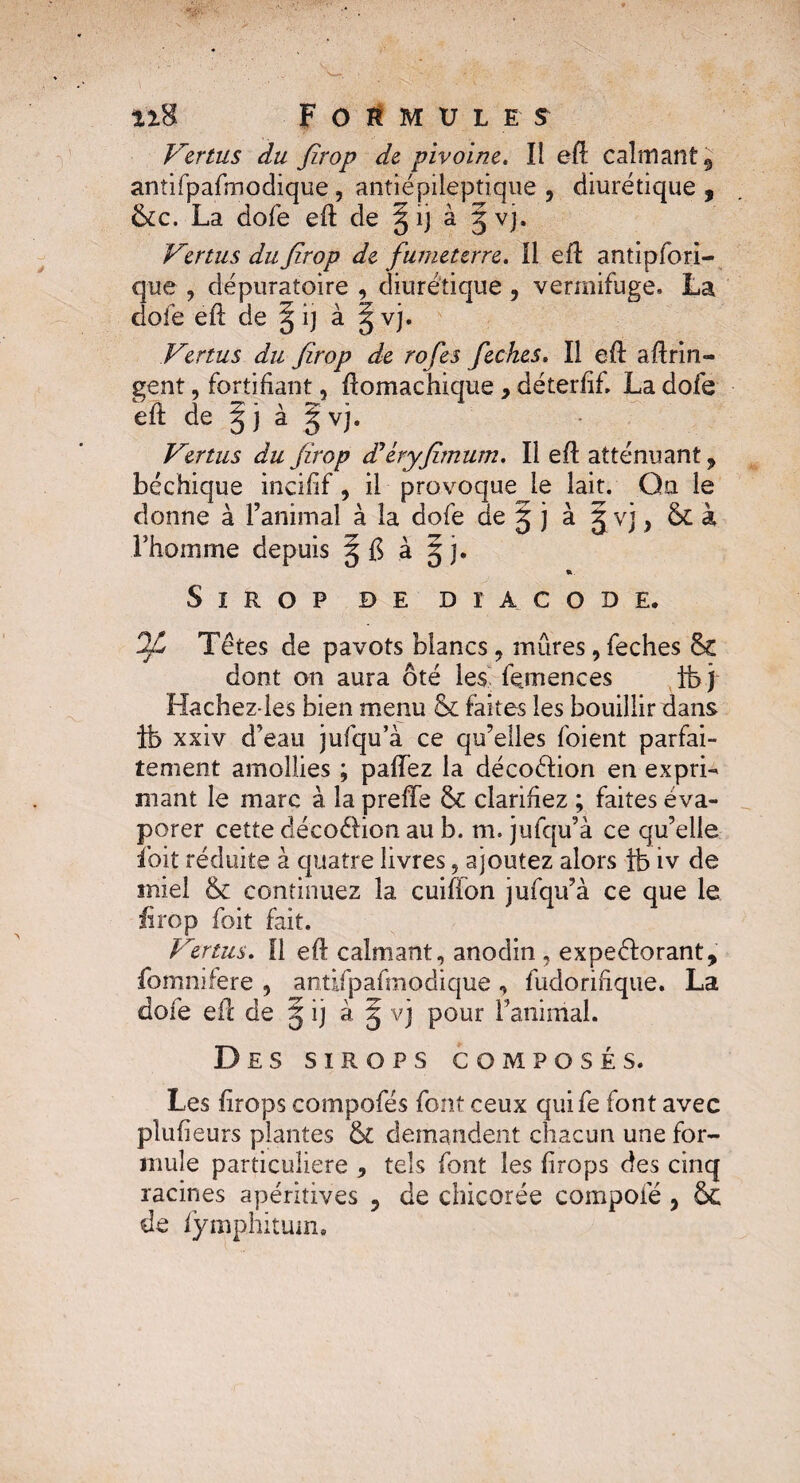 Vertus du Jïrop de pivoine, ïl efl calmant 9 anîifpafmodique, antiépileptique , diurétique , &c. La dofe eft de § ij à 5 vj. Vertus du Jïrop de funieterre. Il efl antipfori- que , dépuratoire , diurétique , vermifuge, La dofe eft de ^ ij à ^ vj. Vertus du jïrop de rofes feches. Il ed aftrin- gent, fortifiant, flomachique, déterfif, La dofe efl de 5 j à g vj. Vertus du Jïrop dï'éryjïmum. Il efl atténuant, béchique incifif, il provoque le lait. Oa le donne à l’animal à la dofe de J j à g vj, & à l’homme depuis 5 fi à 5 j. Sirop de diacode. OJL Têtes de pavots blancs, mûres, feches & dont on aura ôté les fejnences ib j Hachez les bien menu & faites les bouillir dans ib xxiv d’eau jufqu’à ce qu’elles foient parfai¬ tement amollies ; paffez la décodion en expri¬ mant le marc à la preffe & clarifiez ; faites éva¬ porer cette déco&ion au b. m. jufqu’à ce qu’elle îoit réduite à quatre livres, ajoutez alors tb iv de miel & continuez la cuiffon jufqu’à ce que le firop foit fait. Vertus. Il eft calmant, anodin , expeélorant, fomnifere , antifpafmodique, fudoriûque. La dofe efl de 5 ij à § vj pour l’animal. Des sirops composés. Les firops compofés font ceux quife font avec plufieurs plantes & demandent chacun une for¬ mule particulière , tels font les firops des cinq racines apéritives , de chicorée compote , 6c de fymphitum.