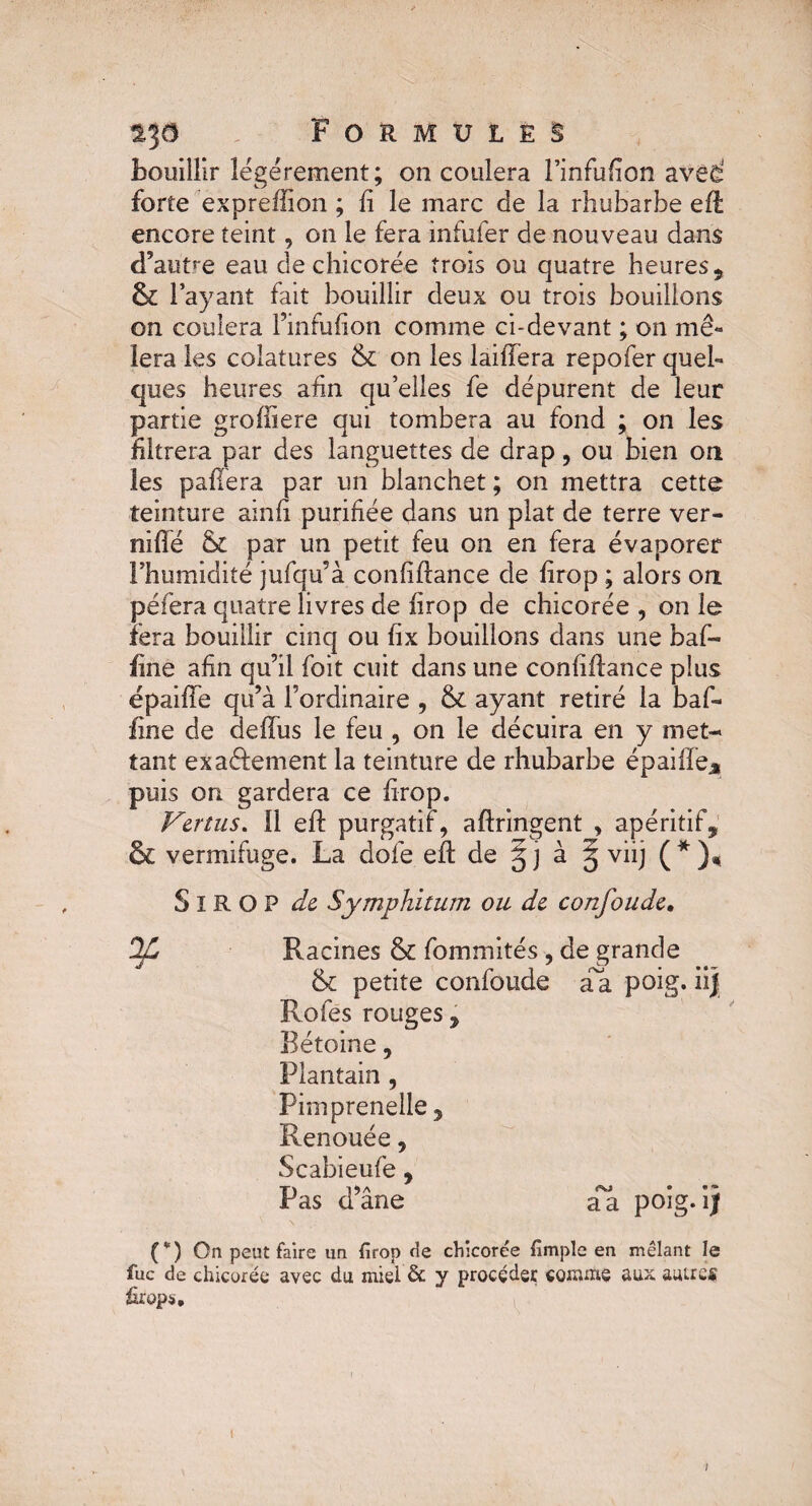 bouillir légèrement; on coulera l’infufion aved forte expreffion ; fi le marc de la rhubarbe eft encore teint, on le fera infufer de nouveau dans d’autre eau de chicorée trois ou quatre heures, & l’ayant fait bouillir deux ou trois bouillons on coulera l’infufion comme ci-devant ; on mê¬ lera les colatures & on les laiffera repofer quel¬ ques heures afin qu’elles fe dépurent de leur partie groffiere qui tombera au fond ; on les filtrera par des languettes de drap, ou bien on les paffera par un blanchet; on mettra cette teinture ainfi purifiée dans un plat de terre ver- nifle & par un petit feu on en fera évaporer l’humidité jufqu’à confiftance de lirop ; alors on péfera quatre livres de firop de chicorée , on le fera bouillir cinq ou fix bouillons dans une baf- fine afin qu’il foit cuit dans une confiftance plus épaiffe qu’à l’ordinaire , & ayant retiré la baf- fine de deffus le feu , on le décuira en y met¬ tant exaélement la teinture de rhubarbe épaiffeM puis on gardera ce firop. Vertus, il eft purgatif, aftringent , apéritif, & vermifuge. La dofe eft de g j à § viij ( * ), SlROP de Symphitum ou de confonde. D/L Racines & fommités , de grande & petite confoude da poig. Rofes rouges, Bétoine, Plantain , Pimprenelle , Renouée, Scabieufe, Pas d’âne aa poig. i) (*) On peut faire un firop rie chicorée fimple en mêlant le fuc de chicorée avec du miel & y procéder comme aux autres firop*.