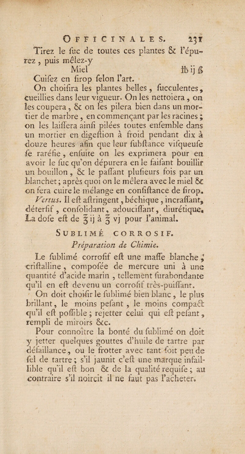 Tirez le fuc de toutes ces plantes & l’épu¬ rez , puis mêlez-y Miel ^ îfe ij {I Cuifez en drop félon fart. On choifira les plantes belles , fuccuîentes, cueillies dans leur vigueur. On les nettoiera, on les coupera , & on les pilera bien dans un mor¬ tier de marbre , en commençant par les racines ; on les laiftera ainfi pilées toutes enfemble dans un mortier en digeftion à froid pendant dix à douze heures afin que leur fuh(lance vifqueufe fe raréfie , enfuite on les exprimera pour en avoir le fuc qif on dépurera en le faifant bouillir un bouillon , & le paftant plufieurs fois par un Manchet ; après quoi on le mêlera avec le miel on fera cuire le mélange en confiftance de firop» Vertus. II eft aftringent, béchique , incraffant^ déterfif , confolidant, adouciffant, diurétique» La dofe eil de 5 ij à g vj pour l’animal. Sublimé corrosif» Préparation de Chimie. Le fublimé corrofif eil une malle blanche.^ criftalline , cornpofée de mercure uni à une quantité d’acide marin , tellement furabondante qu’il en eft devenu un corrofif très-puiffant. On doit choifirle fublimé bien blanc , le plus brillant, le moins pefant , le moins compaét qu’il eft poilible ; rejetter celui qui eft pefant, rempli de miroirs &c. Pour connoître la bonté du fublimé on doit y jetter quelques gouttes d’huile de tartre par défaillance, ou le frotter avec tant Coït pende fel de tartre ; s’il jaunit c’eft une marque infaib lible qu'il eft bon & de la qualité requife ; au contraire s’il noircit il ne faut pas racheter»