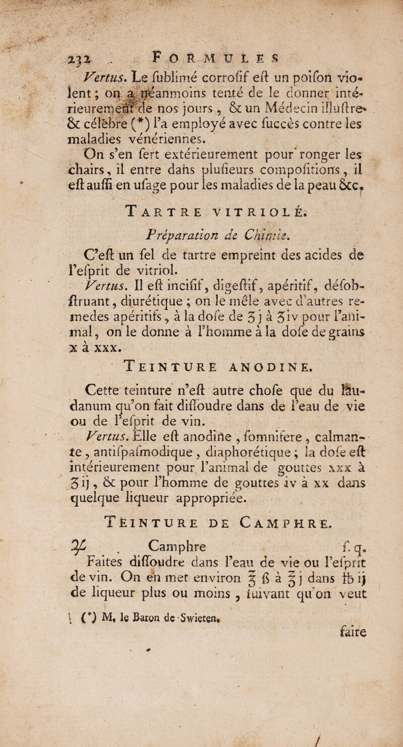 Vertus. Le fublimé corroftf eft un poifon vio¬ lent ; on ^néanmoins tenté de îe donner inté- rieuremem de nos jours , & un Médecin illuftre* & célébré (*) Ta employé avec fuccès contre les maladies vénériennes. On s’en fert extérieurement pour'ronger les chairs, il entre dans plufteurs comportions, il eftauffi en ufage pour les maladies de la peau &c. Tartre vitriolé. Préparation de Chimie. C’eft un fel de tartre empreint des acides de l’efprit de vitriol. Venus. Il eft incifif, digeftif, apéritif, défob- flruant, diurétique ; on le mêle avec d autres re¬ ine des apéritifs, à la dofe de 5 j à Jiv pour rani¬ mai , on le donne à l’homme à la dofe de grains x à xxx. Teinture anodine. Cette teinture n’eft autre chofe que du lau¬ danum qu’on fait diftoudre dans de l’eau de vie ou de l’efprit de vin. Vertus. Elle eft anodine , fomnifere , calman¬ te , antifpafmodique , diaphorétique ; la dofe eft intérieurement pour l’animal de gouttes xxx à gij, & pour rhomme de gouttes iv à xx dans quelque liqueur appropriée. Teinture de Camphre. Ofi . Camphre f. q. Faites diftoudre dans l’eau de vie ou l’efpnt de vin. On eh met environ g ft à § j dans tb ij de liqueur plus ou moins , iuivant qu’on veut 1 C) M, le Baron de Swieten, faire /