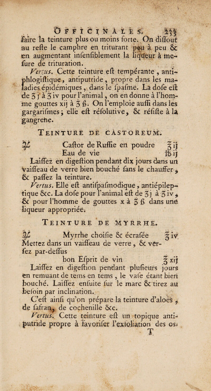 Faire la teinture plus ou moins forte. On diffout au refte le camphre en triturant p|u à peu ÔC en augmentant infenfiblement la liqtfeur à ine- fure de trituration. Vertus, Cette teinture eft tempérante , anti- phlogiftique, antiputride , propre dans les ma¬ ladies épidémiques , dans le fpafmé. Là dofe eft de 5 j à 5 iv pour l’animal ? on en donne à Fhom- me gouttes xij à 3.6* On remploie auffi dans les gargarifmes; elle eft réfolutive* & rélifte à là, gangrehe. Teinture ce câstoreum. ¥ Caftor deRuffie ert poudre Eau de vie ifcij Laiffez en digeftion pendant dix jours dans utl vaiffeau de verre bien bouché fans le chauffer * 5c paffez la teinture. Vertus. Elle eft antifpafmodique, antiépilep¬ tique 8cc. La dofe pour l’animal eft de 3j à 3 iv ^ 6c pour l’homme de gouttes x à 3 £ dans unê liqueur appropriée. Teinture de Myrrhe. Myrrhe choifie 8c écraféê Mettez daris un vaiffeau de verre , 8c ver- fez par-deffus bon Efprit de vin § xij Laiffez en digeftion pendant plu heurs jours tn remuant de teins en tems , le vafe étant bien bouché. Laiffez enfuite fur le marc 8c tirez au befoin par inclination. C’eft ainfi qu’on prépare la teinture d’aloès $ de fafran; de cochenille 8cc. Vertus. Cette teinture eft un topique anti¬ putride propre à favorifer l’exioliation des os* - T.