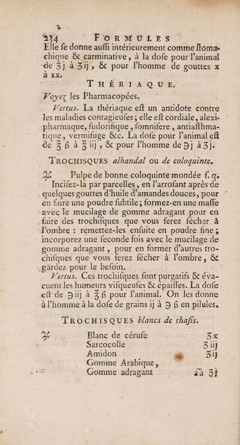 Elle fe donne auffi intérieurement comme fîoma* chique & carminative, à la dofe pour l’animal de 5 j à 3 ij ^ & pour l’homme de gouttes x à xx. Thériaque, Voye\_ les Pharmacopées. Vertus. La thériaque efl un antidote contre les maladies contagieufes ; elle eft cordiale, alexi- pharmaque, fudorifique, fomnifere , antiadhma- tique, vermifuge &c. La dofe pour l’animal eft de § ^ à § iij , & pour l’homme de 9j à 3j* ♦ • : - TrOCHISQUES alhandal ou de coloquinte. Pulpe de bonne coloquinte mondée f. q. fncifez-la par parcelles, en Farrofant après de quelques gouttes d’huile d’amandes douces, pour en faire une poudre fubtile ; formez-en une malle avec le mucilage de gomme adragant pour en faire des trochifques que vous ferez fécher à l’ombre : remetîez-les enfuite en poudre fine ; incorporez une fécondé fois avec le mucilage de gomme adragant, pour en former d’autres tro¬ chifques que vous ferez fécher à l’ombre, & gardez pour le befoin. Vertus. Ces trochifques font purgatifs & éva¬ cuent les humeurs vifqueufes & épaifles. La dofe eft de 9 iij à g fi pour l’animal. On les donne à l’homme à la dofe de grains ij à 9 fi en pilules* TrOCHISQUES blancs de rhafis. % Blanc de cérufe 3x Sarcocoîle 3 iij Amidon gij Gomme Arabique 9