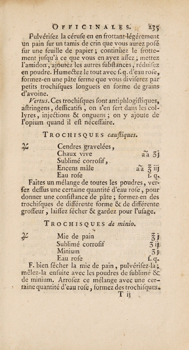 Officinale $v . £jÿ Puîvérifez la cérufe en en frottantlégérement Un pain fur un tamis de crin que vous aurez pofé fur une feuille de papier ; continuez le frotte¬ ment jufqu’à ce que vous en ayez allez ; mettez l’amidon', ajoutez les autres fubdances^ réduifez en poudre. Hume&ez le tout avec f. q. d’eau rofe, formez-en une pâte ferme que vous diviferez par petits trochifques longuets en forme de grains d’avoine. Vertus, Ces trochifques font antiphlogiffiques, aflringens, defficatifs ? on s’en fert dans les col¬ lyres , inje étions & onguens ; on y ajoute de Fopium quand il efl néceffaire. âa 3f TROCHISQUES caufliques* 2fd Cendres graveîées, Chaux vive Sublimé corrofif3 Encens mâle âa § ü) Eau rofe f. q» Faites un mélange de toutes les poudres, ver- fez deifus une certaine quantité d’eau rofe ? pour donner une conliftance de pâte ; formez-en des trochifques de différente forme & de différente, groifeur , lailfez fécher & gardez pour l’ufage. Trochisques de minio. ¥ Mie de pain Sublimé corrofif 3 ij Minium 3 p Eau rofe f. qa F. bien fécher la mie de pain , puîvérifez-la ; mêlez-la enfuite avec les poudres de fublimé &c de minium. Arrofez ce mélange avec une cer¬ taine quantité d’eau rofe 3 formez des trochifques* T if ; ‘ i