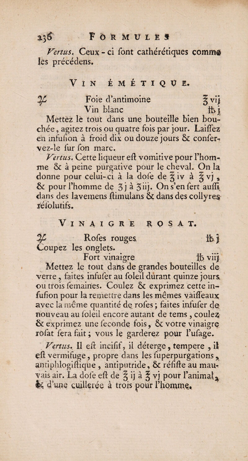 Formulés Vertus. Ceux - ci font cathérétiques comm$ les précédens. V î N ÉMÉTIQUE, Foie d’antimoine Vin bknc ¥ Vl| Mettez le tout dans une bouteille bien bou¬ chée , agitez trois ou quatre fois par jour. Laifïez en mfufion à froid dix ou douze jours 6c confer- vez-le fur fon marc. Vertus. Cette liqueur ed vomitive pour l’hom- me 6c à peine purgative pour le cheval. On la donne pour celui-ci à la do.fe de ^ iv à gvj , 6c pour l’homme de 5j à jiij. Ons’enfert auffi dans des lavemens dimuians 6c dans dçs collyres; ïéfolutifs. Vinaigre rqsat. Coupez les onglets. Fort vinaigre ifc viij Mettez le tout dans de grandes bouteilles de verre, faites infufer au foleil durant quinze jours <ou trois femaines. Coulez 6c exprimez cette in- fufion pour la remettre dans les mêmes vaideaux avec la même quantité de rofes ; faites infufer de nouveau au foleil encore autant de tems , coules 6c exprimez une fécondé fois, 6c votre vinaigre rofat fera fait ; vous le garderez pour l’ufage. Vertus. Il elt incifif, il déterge, tempere , il çd vermifuge, propre dans les fuperpurgations % antiphlogidique , antiputride, 6c réfide au mau¬ vais air. La dolè ed de § ij à § vj pour Fanima!â fe dune cuillerée à trois pour l’honamet