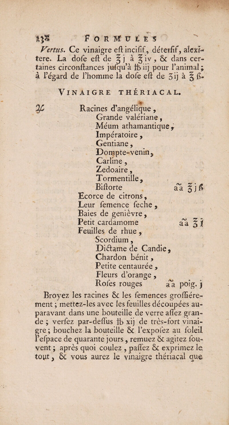 Vertus. Ce vinaigre eftincifif, déter/if, aîexi- fere. La dofe eft de § j à § iv , & dans cer¬ taines circonftances jufqu’à ife iij pour l’animal ; à l’égard de l’homme la dofe eft de 5 ij à. g F* -*■ s* Vinaigre thériacal, > . *■ ^ Racines d’angélique, Grande valériane, Méum athamantique r Impératoire, Gentiane, Dompte-venin 5 Carline, Zedoaire, Tormentille, Biftorte Ecorce de citrons, Leur femence feche , Baies de genièvre, Petit cardamome Feuilles de rhue , Scordium, Di&ame de Candie, Chardon bénit, Petite centaurée , Fleurs d’orange , Rofes rouges a*a poîg. j Broyez les racines & les femences grofîiére- ment ; mettez-les avec les feuilles découpées au¬ paravant dans une bouteille de verre allez gran¬ de ; verfez par-deffus ib xij de très-fort vinai¬ gre ; bouchez la bouteille & l’expofez au foleil l’efpace de quarante jours, remuez & agitez fou- vent ; après quoi coulez , paffez & exprimez le tout, ôc vous aurez le vinaigre thériacal que