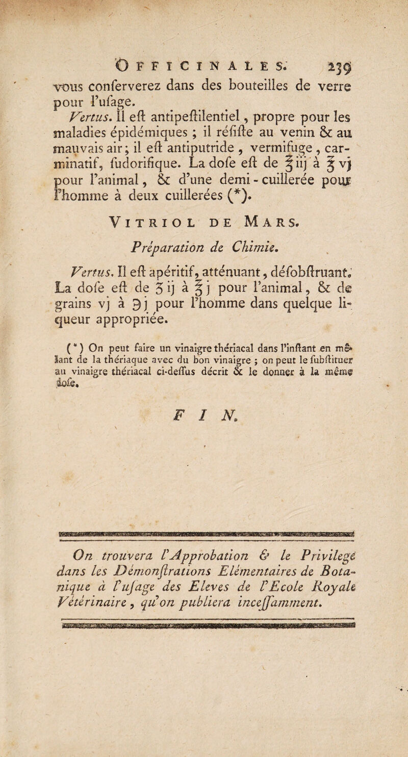 Officinales. 139 vous conferverez dans des bouteilles de verre pour l’ufage. Vertus. Il eft antipeftilentiel, propre pour les maladies épidémiques ; il réfiile au venin & au mauvais air; il eft antiputride , vermifuge , car- mlnatif, fudorifique. La dofe eft de §iij à Jv) pour l’animal, & d’une demi - cuillerée poiyr Fhomme à deux cuillerées (*). Vitriol de Mars. Préparation de Chimie. Vertus, Il efl apéritif, atténuant, défobftruant. La dofe efl de 5 ij à § j pour l’animal, & de grains vj à 9j pour l’homme dans quelque li¬ queur appropriée. (*) On peut faire un vinaigrethériacal dans l’inftant en me» lant de la thériaque avec du bon vinaigre ; on peut le fubllituer au vinaigre thériacal ci*deffus décrit & le donner à la même .dofe. FIN, \ On trouvera ! Approbation & le Privilège dans les JDémonflrations Elémentaires de Bota¬ nique à F ujâge des Elevés de F Ecole Royale Vétérinaire , qu on publiera incejfamment.