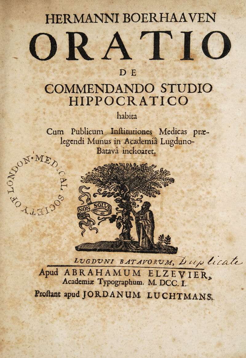 V0]V HERMANNIBOERHAAVEN ORATIO COMMENDANDO STUDIO HIPPOCRATICO habita Cum Publicum Infti cudones Medicas prx- iegcndi Munus in Academia Lugduno- i - Batava inchoaret. O VI o < X % <6, V;> V? r1 Cp O ^GDVWT Bu47j4FVRUM) 2) t //j /i ^ . _ i Apud ABRA HAMUM E L Z E V IE R Academiae Typographum. M. DCC. I. Fioftant apud JORDANUM LUCHTMANS LV