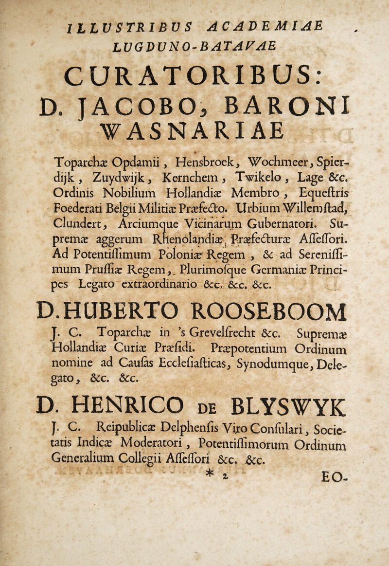 ILLUSTRIBUS ACADEMIAE LUGDUNO-BATAVAE CURATORIBUS: D. JACOBOj BARONI VAS NARI AE Toparchas Opdamii, Hensbroek, Wochmeer, Spier- dijk , Zuydwijk, Kernchem , Twikelo , Lage &c. Ordinis Nobilium Hollandis Membro, Equeftris Foederati Belgii Militis Prsfe<5to. Urbium Willemftad, Clundert, Arciumque Vicinarum Gubernatori. Su- prems aggerum Rhenolandias, Prsfecturs AlTelTori. Ad Potentiflimum Polonis Regem , &c ad Serenifli- mum Pruflis Regem,. PlurimoTque Germanis Princi¬ pes Legato extraordinario Scc. &c. &:c. D.HQBERTO ROOSEBOOM J. C. Toparchs in ’s Grevellrecht &c. Suprems Hollandis Curis Prsfidi. Prspotentium Ordinum nomine ad Caulas Ecclefiallicas, Synodumque, Dele¬ gato , &C. Scc. D. HENRICO de BLYSWYK f. C. Reipublics Delphenfis Viro Confulari, Socie¬ tatis Indics Moderatori, Potentiflimorum Ordinum Generalium Collegii AlTelTori &c. &c. * i EO-