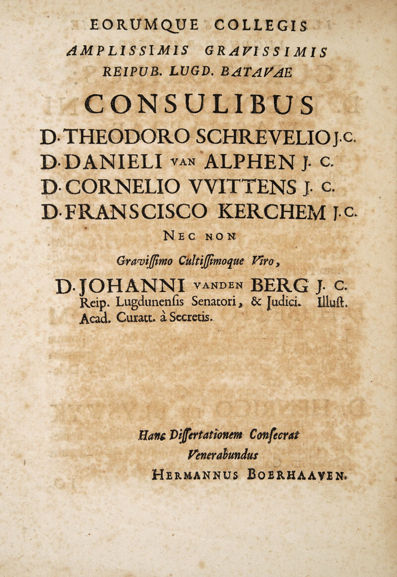EORUMQUE COLLEGIS AMPLISSIMIS GRAVISSIMIS REIPUB. LUGD. BATAVAE CONSULIBUS D THEODORO SCHRE VELIO J.c. D DANIELI van ALPHEN J c. D- CORNELIO VYITTENS J- c. D FRANSCISCO KERCHEM I c / ' - * *<. , ■<. Nec no h Graviffimo CultiJJimoque Viro, D JOHANNI VANDEN BERG Reip. Lugdunenfis Senatori, Sc Judici* Acad. Curatt. a Secretis. J. C. Iliuft. Mane Vijertationem Cmfecrat Venerabundus Hermannus Boerhaavin*