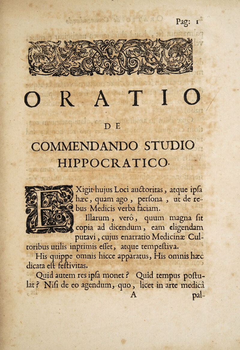 ORATIO D E COMMENDANDO STUDIO HIPPOCRATICO Xigit*hujus Loci auctoritas, atque ipfa haec , quam ago , perfona , ut de re¬ bus Medicis verba faciam. Illarum , vero, quum magna Iit copia ad dicendum, eam eligendam putavi, cujus enarratio Medicinae Cul¬ toribus utilis inprimis eflet, atque tempcftiva. His quippe omnis hicce apparatus. His omnis haec dicata efl- feftivitas. Quid autem res ipfa monet ? Quid tempus poftu- latf Nifi de eo agendum, quo, licet in arte medica A pal-