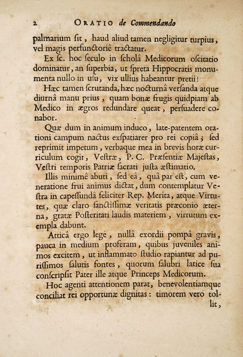 palmarium fit, haud aliud tamen negligitur turpius, vel magis perfunctorie traCtatur. Ex fc. hoc feculo in fchola Medicorum ofcitatio dominatur, an fuperbia, ut (preta Hippocratis monu¬ menta nullo in ufu, vix ullius habeantur pretii! Hasc tamen fcrutanda, haec noCturna verianda atque diurna manu prius, quam bonae frugis quidpiam ab Medico in aegros redundare queat, perfuadere co¬ nabor. Quae dum in animum induco , late-patentem ora¬ tioni campum nactus exlpatiarer pro rei copia 5 fed reprimit impetum, verbaque mea in brevis horae cur¬ riculum cogit, Veftrae, P. C. Praelentiae Majeftas, Ycftri temporis Patriae facrati jufta asftimatio. Illis minime abuti, fed ea, qua par eft, cum ve¬ neratione frui animus dictat, dum contemplatur Ve- ftra in capeflunda feliciter Rep. Merita, atque Virtu¬ tes, quae claro fanCtiffimae veritatis praeconio aeter¬ na , gratx Pofteritati laudis materiem , virtutum ex- - empla dabunt. Attica ergo lege , nulla exordii pompa gravis, pauca in medium proferam, quibus juveniles ani¬ mos excitem, ut inflammato ftudio rapiantur ad pu¬ ri (li mos falutis fontes, quorum lalubri latice lua confcripfit Pater ille atque Princeps Medicorum. Hoc agenti attentionem parat, benevolentiamque conciliat rei opportunas dignitas: timorem vero tol¬ lit, s