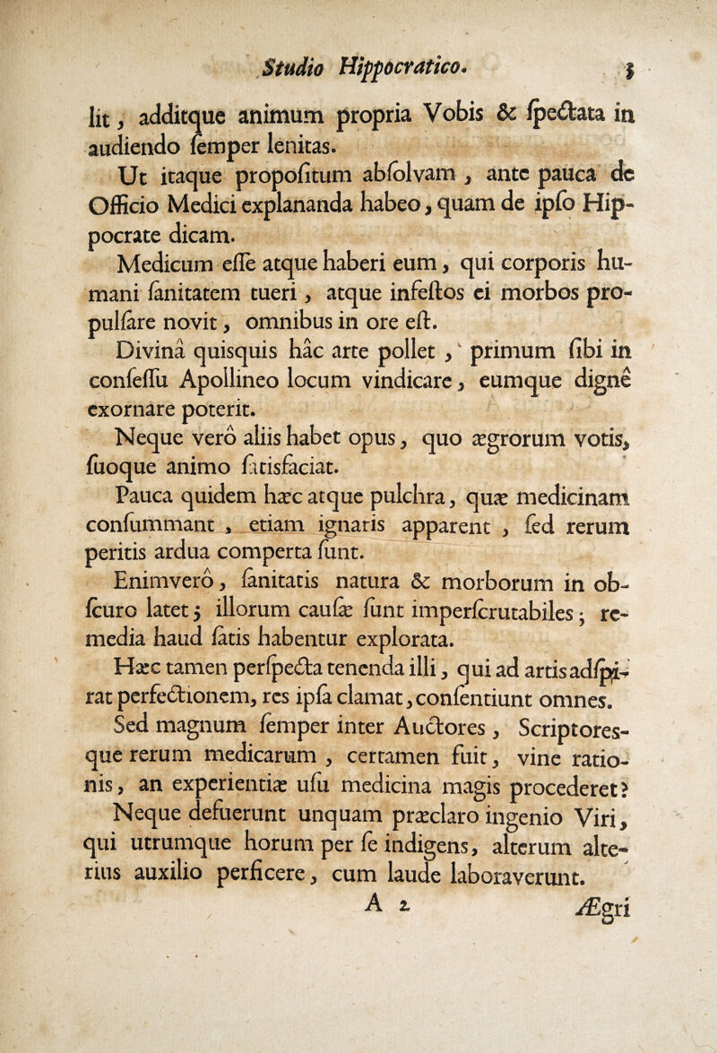 lit, additque animum propria Vobis 8c Ipe&ata in audiendo lemper lenitas. Ut itaque propofitum ablolvam , ante pauca de Officio Medici explananda habeo, quam de iplo Hip¬ pocrate dicam. Medicum efle atque haberi eum, qui corporis hu¬ mani lanitatem tueri, atque infeftos ei morbos pro- pullare novit, omnibus in ore elt. Divina quisquis hac arte pollet ,' primum (ibi in conlelfu Apollineo locum vindicare , eumque digne exornare poterit. Neque vero aliis habet opus, quo asgrorum votis, luoque animo fitisfaciat. Pauca quidem ha;c atque pulchra, qua; medicinam confummant , etiam ignaris apparent , fed rerum peritis ardua comperta Jfunt. Enimvero, lanitatis natura &c morborum in ob- Icuro latet $ illorum caufe liint imperlcrutabiles: re¬ media haud latis habentur explorata. Hsec tamen perlpeda tenenda illi, qui ad artis adipis rat perfedionem, res ipla clamat, conlentiunt omnes. Sed magnum lemper inter Auctores, Scriptores¬ que rerum medicarum , certamen fuit, vine ratio¬ nis , an experientia; ufu medicina magis procederet > Neque defuerunt unquam praeclaro ingenio Viri, qui utrumque horum per fe indigens, alterum alte¬ rius auxilio perficere, cum laude laboraverunt.