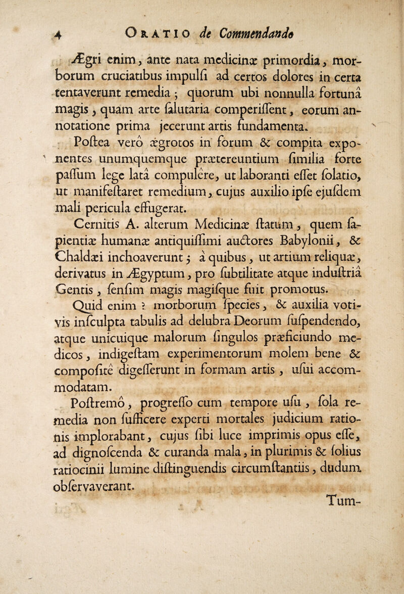jEgri enim, ante nata medicinae primordia, mor¬ borum cruciatibus impulfi ad certos dolores in certa tentaverunt remedia ; quorum ubi nonnulla fortuna magis 3 quam arte falutaria comperiffent, eorum an¬ notatione prima jecerunt artis fundamenta. Poftea vero aegrotos in forum & compita expo¬ nentes unumquemque praetereuntium fimilia forte paffum lege lata compulere, ut laboranti effet folatio, ut manifeftaret remedium, cujus auxilio ipfe ejufdem mali pericula effugerat. Cernitis A. alterum Medicinae flatum, quem fa- pientiae humanae antiquiflimi audtores Babylonii, &c Chaldaei inchoaverunt 5 a quibus, ut artium reliquae, derivatus in -dEgyptum, pro fubtilitate atque induftria Gentis, fenfim magis magifque fuit promotus. Quid enim 1 morborum fpecies, & auxilia voti¬ vis infculpta tabulis ad delubra Deorum fiifpendendo, atque unicuique malorum fingulos praeficiundo me¬ dicos, indigeftam experimentorum molem bene & compofite digefferunt in formam artis, ufui accom¬ modatam. Poftremo, progreffo cum tempore ufu , fola re¬ media non fufficere experti mortales judicium ratio¬ nis implorabant, cujus fibi luce imprimis opus cfle, ad dignofeenda & curanda mala, in plurimis & folius ratiocinii lumine diftinguendis circumftantiis, dudum obfervaverant. y-r-f Tum-