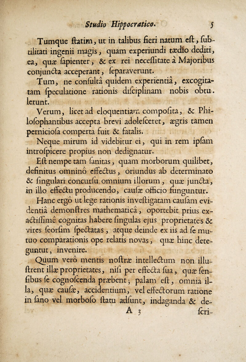 Tumque ftatim, ut in talibus fieri natum eft, fub- tilitati ingenii magis, quam experiundi taedio dediti, ea, quas lapienter, & ex rei necefiitate a Majoribus conjuncta acceperant, leparaverunt. Tum, ne confulta quidem experientia, excogita¬ tam Ipeculatione rationis dilciplinam nobis obtu. Ierunt. Verum, licet ad eloquentiam compofita, &; Phi- lolophantibus accepta brevi adolelceret, asgris tamen perniciola comperta fuit & fatalis. Neque mirum id videbitur ei, qui in rem iplam introlpicere propius non dedignatur. Eft nempe tam finitas, quam morborum quilibet, definitus omnino effectus, oriundus ab determinato &: lingulari concurlu omnium illorum , quas junCta, in illo effeCtu producendo, caufas officio funguntur. Hanc ergo ut lege rationis inveftigatam caulam evi¬ dentia demon (ires mathematica, oportebit prius ex- actiffime cognitas habere lingulas ejus proprietates &c vires feorhm IpeCtatas , atque deinde ex iis ad le mu¬ tuo comparationis ope relatis novas, quas hinc dete- guntut, invenire. Quum vero mentis noftras intellectum non illu- ftrent illas proprietates, nili per effecta fua, quse len- fibus le cognolcenda prasbent j palam eft, omnia il¬ la, quas caulas, accidentium, vel effectorum ratione in fano vel morbofo ftatu adfunt, indaganda & de- A;3 Icri-