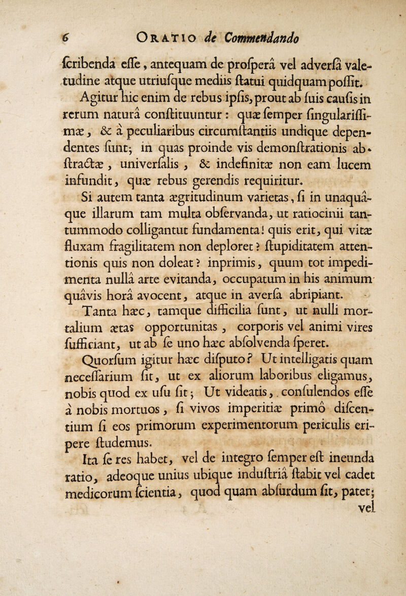 {cribenda efle, antequam de profpera vel adverfa vale¬ tudine atque utriufque mediis flatui quidquam poffit. Agitur hic enim de rebus ipfis, prout ab fuis caufisin rerum natura conftituuntur: quas femper fingulariffi- mx, & a peculiaribus circumAantiis undique depen¬ dentes funt; in quas proinde vis demonftrationis ab* ftradte , univerfalis , & indefinita non eam lucem infundit, qute rebus gerendis requiritur. Si autem tanta aegritudinum varietas, fi in unaqua¬ que illarum tam multa obfervanda, ut ratiocinii tan¬ tummodo colligantut fundamenta! quis erit, qui vitae fluxam fragilitatem non deploret ? ftupiditatem atten¬ tionis quis non doleat ? inprimis, quum tot impedi¬ menta nulla arte evitanda, occupatum in his animum quavis hora avocent, atque in averfa abripiant. Tanta haec, tamque difficilia funt, ut nulli mor¬ talium aetas opportunitas, corporis vel animi vires fiifficiant, ut ab fe uno haec ablolvenda fperet. Quorlum igitur haec difputo? Ut intelligatis quam neceffiarium fit, ut ex aliorum laboribus eligamus, nobis quod ex ufu fit; Ut videatis,. confulendos efle a nobis mortuos, fi vivos imperitiae primo difeen- tium fi eos primorum experimentorum periculis eri¬ pere ftudemus. Ita feres habet, vel de integro fempereft ineunda ratio, adeoque unius ubique induftria flabit vel cadet medicorum fcientia, quod quam abfurdum fit, patet; vel