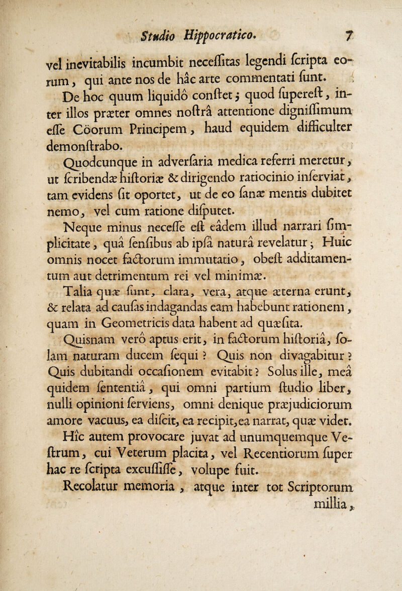 vel inevitabilis incumbit neceffitas legendi {cripta eo¬ rum , qui ante nos de hac arte commentati funt. De hoc quum liquido conftet j quod fupereft, in¬ ter illos praeter omnes noftra attentione digniffimum effie Coorum Principem, haud equidem difficulter demonftrabo. Quodcunque in adverlaria medica referri meretur, ut Icribendx hiftoriaj & dirigendo ratiocinio inferviat, tam evidens {it oportet, ut de eo lanx mentis dubitet nemo, vel cum ratione diiputet. Neque minus necefle eft eadem illud narrari {im¬ plicitate , qua fenfibus ab ipfa natura revelatur j Huic omnis nocet fagorum immutatio-, obeft additamen¬ tum aut detrimentum rei vel minimx. Talia qua: fint, clara, vera, atque seterna erunt, & relata ad caulas indagandas eam habebunt rationem, quam in Geometricis data habent ad quaffita. Quisnam vero aptus erit, in fadtorum hiftoria, lo- lam naturam ducem fequi ? Quis non divagabitur ? Quis dubitandi occafionem evitabit? Solus ille, mea quidem lententia, qui omni partium ftudio liber, nulli opinioni ferviens, omni denique prxjudiciorum amore vacuus, ea diicit, ea recipit,ea narrat, quas videt. Hic autem provocare juvat ad unumquemque Ve- ftrum, cui Veterum placita, vel Reeentiorum fuper hac re fcripta exeuffiffie, volupe fuit. Recolatur memoria , atque inter tot Scriptorum millia »