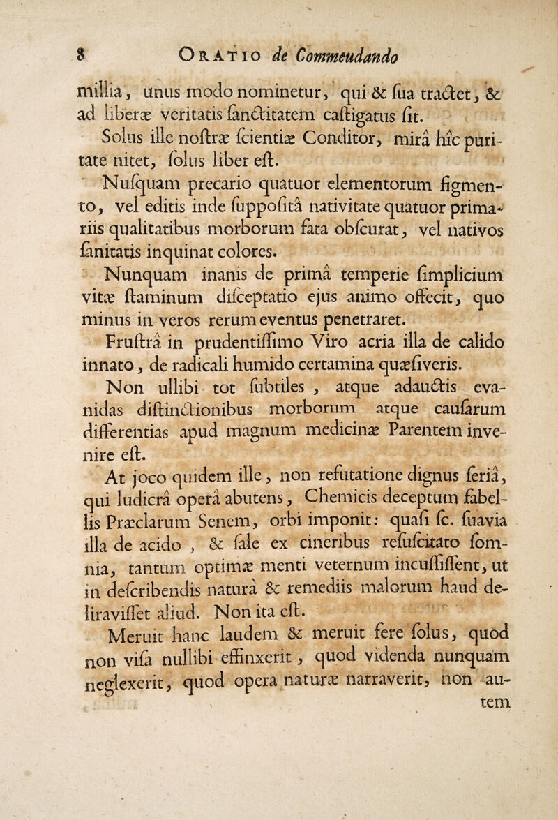 millia , unus modo nominetur, qui & fua tradet, & ad liberas veritatis /anditatem caftigatus /it. Solus ille noftras /dentias Conditor, mira hic puri¬ tate nitet, /olus liber eft. Nu/quam precario quatuor elementorum figmen¬ to, vel editis inde fuppo/ita nativitate quatuor prima¬ riis qualitatibus morborum fata ob/curat, vel nativos /anitatis inquinat colores. Nunquam inanis de prima temperie fimplicium vitas flaminum difceptatio ejus animo offecit, quo minus in veros rerum eventus penetraret. Fruftra in prudentiffimo Viro acria illa de calido innato, de radicali humido certamina quas/iveris. Non ullibi tot fubtiles , atque adaudis eva¬ nidas diftindionibus morborum atque caularum differentias apud magnum medicinas Parentem inve¬ nire eft. At joco quidem ille, non refutatione dignus /eria, qui ludicra opera abutens, Chemicis deceptum fabel¬ lis Prasclarum Senem, orbi imponit; quafi fc. fuavia illa de acido , & fale ex cineribus re/u/ckato /om¬ nia, tantum optimas menti veternum incufliffent, ut m de/cribendis natura & remediis malorum haud de¬ lira viffet aliud. Non ita eft. Meruit hanc laudem & meruit fere folus, quod non vi/a nullibi effinxerit, quod videnda nunquam neglexerit, quod opera naturas narraverit, non au- ‘ > tem