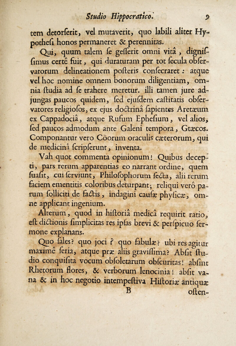 tem detorferit, vel mutaverit, quo labili aliter Hjr- pothefi honos permaneret & perennitas. Qui, quum talem fe gefferit omni vita , dignif- limus certe fuit, qui duraturam per tot fecula obfer- vatorum delineationem polleris confecraret: atque vel hoc nomine omnem bonorum diligentiam, om¬ nia fludia ad fe trahere meretur, illi tamen jure ad¬ jungas paucos quidem, fed ejufdem caflitatis obfer- vatores religiofos, ex ejus doctrina fapientes Aretxum ex Cappadocia, atque Rufum Ephefium, vel alios, fed paucos admodum ante Galeni tempora, Gtcecos. Componantur vero Coorum oraculis exterorum, qui de medicina fcripferunt, inventa. Vah quot commenta opinionum! Quibus decep¬ ti, pars rerum apparentias eo narrant ordine, quem fiiafit, cui ferviunt, Philofbphorum fecla, alii rerum faciem ementitis coloribus deturpant; reliqui vero pa¬ rum follicicide fadis, indagini caufa? phyficx, om¬ ne applicant ingenium. Alterum, quod in hifloria medica requirit ratio, efl didionis fimplicitas res ipfas brevi 6c perfpicuo fer- mone explanans. Quo (ales? quo joci ? quo fabula?? ubi res agitur maxime feria, atque pra? aliis graviflima? Abfit flu- dio conquifita vocum obfoletarum obfcuritas! abfuit Rhetorum flores, & verborum lenocinia! abfit va¬ na & in hoc negotio intempefliva Hillorix antiqux , B oflen-