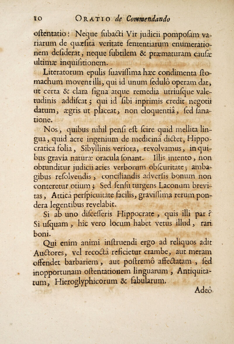 oftentatio; Neque fubadi Vir judicii pompofam va¬ riarum de quarfita veritate lentendarum enumeratio¬ nem defiderat, neque fubtilem & prtematuram caufe ultima: inquifitionem. 1 „ . Literatorum epulis fuaviffima hxc condimenta fto- machum movent illi, qui id unum fedulb operam dat, ut certa & clara ligna atque remedia utriulque vale¬ tudinis addifcat 5 qui id libi inprimis credit negotii datum, aegris ut placeat, non eloquentia, fed fana- tione. Nos, quibus nihil penfi eft fcire quid mellita lin¬ gua, quid acre ingenium de medicina didet, Hippo- cratica folia, Sibyllinis veriora, revolvamus, in qui¬ bus gravia naturae oracula Ibnant, Illis intento, non obtunditur judicii acies verborum oblcuritate •, amba¬ gibus relblvendis, conciliandis adveriis bonum non conteretur otium 5 Sed fenlu turgens Laconurn brevi¬ tas , Attica perlpicuitate facilis, gravifhma rerum pon¬ dera legentibus revelabit. Si ab uno dilcelferis Hippocrate, quis illi par? Si ulquam , hic vero locum habet vetus illud, rari boni. Qui enim animi inftruendi ergo ad reliquos adit Audores, vel recoda reficietur crambe, aut meram offendet barbariem, aut poftremo affedatam , fed inopportunam oftentationem linguarum , Antiquita¬ tum, Hieroglyphicorum 6c fabularum. J 4 1 ~ - * A 1 A Adeo
