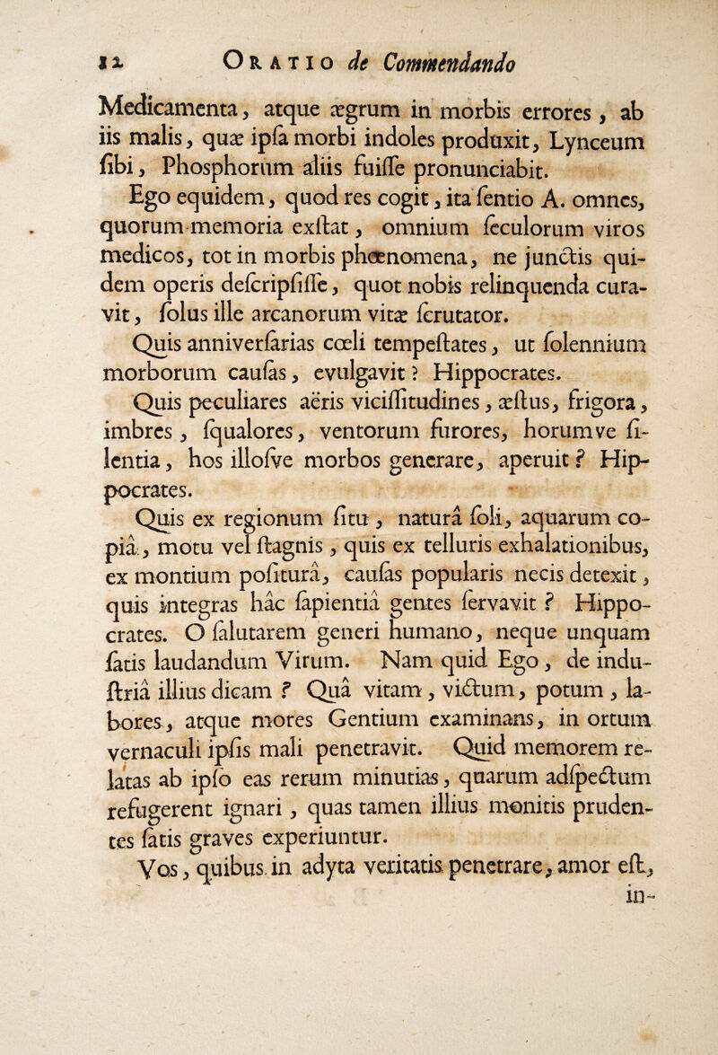 Medicamenta, atque aegrum in morbis errores, ab iis malis, qua? ipfa morbi indoles produxit, Lynceum fibi, Phosphorum aliis fiiifle pronunciabit. Ego equidem, quod res cogit, itaTentio A. omnes, quorum memoria exllat, omnium leculorum viros medicos, tot in morbis pheenomena, ne junctis qui¬ dem operis delcripfille, quot nobis relinquenda cura¬ vit , folus ille arcanorum vits ferutator. Quis anniverlarias coeli tempeftates, ut folennium morborum caulas, evulgavit ? Hippocrates. Quis peculiares aeris vicillitudines, cellus, frigora, imbres, Iqualores, ventorum furores, horum ve fi- lentia, hos illolve morbos generare, aperuit? Hip¬ pocrates. Quis ex regionum litu , natura foli, aquarum co¬ pia, motu vel ftagnis, quis ex telluris exhalationibus, ex montium politura, caulas popularis necis detexit, quis integras hac lapientia gentes lervavit ? Hippo¬ crates. O lalutarem generi humano, neque unquam /aris laudandum Virum. Nam quid Ego, de indu- ftria illius dicam ? Qua vitam , vi&um, potum , la¬ bores, atque mores Gentium examinans, in ortum vernaculi iplis mali penetravit. Quid memorem re¬ latas ab iplo eas rerum minutias, quarum adlpedtum refugerent ignari, quas tamen illius monitis pruden¬ tes latis graves experiuntur. Vos, quibus in adyta veritatis, penetrare, amor eft, in-