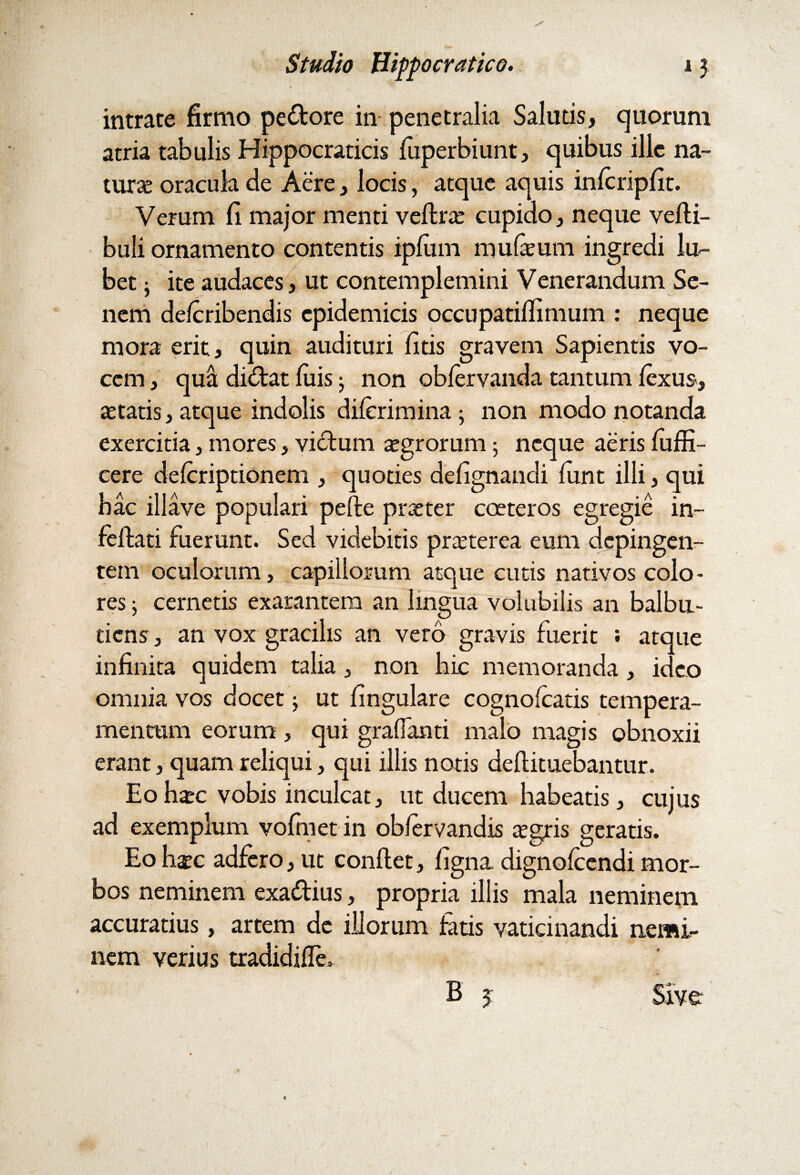 intrate firmo pedore in penetralia Salutis, quorum atria tabulis Hippocraticis fuperbiunt, quibus ille na¬ turae oracula de Aere, locis, atque aquis infcripfit. Verum fi major menti veftrae cupido, neque verti¬ buli ornamento contentis ipfuin murtum ingredi lu~ bet • ite audaces, ut contemplemini Venerandum Se¬ nem delcribendis epidemicis occupatifiimum : neque mora erit, quin audituri fitis gravem Sapientis vo¬ cem , qua didat luis; non oblervanda tantum fexus, statis, atque indolis dilerimina; non modo notanda exercitia, mores, vidum aegrorum 5 neque aeris fuffi- cere delcriptionem , quoties defignandi rtmt illi, qui hac illave populari pefte praeter coeteros egregie in- fertati fuerunt. Sed videbitis praeterea eum depingen¬ tem oculorum, capillorum atque cutis nativos colo¬ res ; cernetis exarantem an lingua volubilis an balbu¬ tiens , an vox gracilis an vero gravis fuerit ; atque infinita quidem talia, non bic memoranda, ideo omnia vos docet; ut fingulare cognolcatis tempera¬ mentum eorum, qui gralfanti malo magis obnoxii erant, quam reliqui, qui illis notis deftituebantur. Eo haec vobis inculcat, ut ducem habeatis, cujus ad exemplum vofmet in oblervandis aegris geratis. Eo haec adfero, ut conftet, ligna dignolcendi mor¬ bos neminem exadius, propria illis mala neminem accuratius, artem de illorum fatis vaticinandi nemi¬ nem verius tradidirte. B 3 Sive