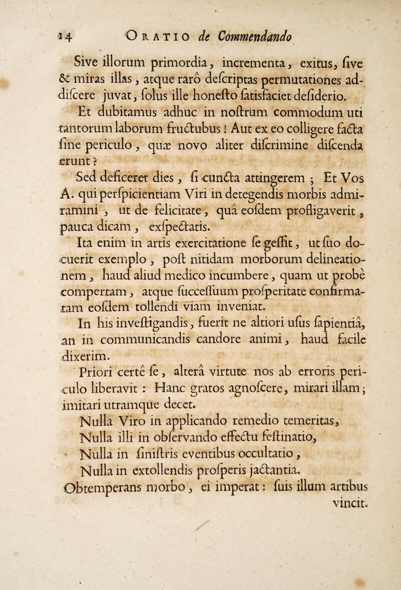 Sive illorum primordia, incrementa, exitus, five miras illas, atque raro delcriptas permutationes ad- difcere juvat, folus ille honefto fatisfaciet defiderio. Et dubitamus adhuc in noftrum commodum uti tantorum laborum frudtubus! Aut ex eo colligere fadta D line periculo, quas novo aliter dilcrimine diicenda erunt ? Sed deficeret dies, fi cunfta attingerem ; Et Vos A. qui perfpicientiam Viri in detegendis morbis admi¬ ramini , ut de felicitate, qua eoldem profligaverit, pauca dicam, exipedtatis. Ita enim in artis exercitatione fe geflit, ut luo do¬ cuerit exemplo , pofl; nitidam morborum delineatio¬ nem , haud aliud medico incumbere, quam ut probe compertam, atque fiiccefliium profperitate confirma¬ tam eoldem tollendi viam inveniat. In bis inveftigandis, fuerit ne altiori ufiis lapientia, an in communicandis candore animi, haud facile dixerim. Priori certe fe, altera virtute nos ab erroris peri¬ culo liberavit : Hanc gratos agnofcere, mirari illam; imitari utramque decet. Nulla Viro in applicando remedio temeritas. Nulla illi in obfervando efledtu feftinatio. Nulla in finiftris eventibus occultatio, Nulla in extollendis prolperis jadlantia. Obtemperans morbo, ei imperat: fuis illum artibus vincit.