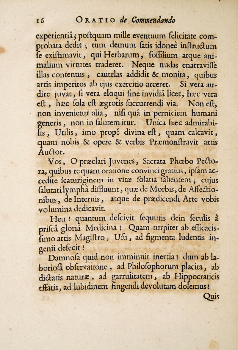 experientia j poftquam mille eventuum felicitate com¬ probata dedit j tum demum latis idonee inftrudum {e exiftimavit, qui Herbarum, foffiiium atque ani¬ malium virtutes traderet. Neque nudas enarraville illas contentus, cautelas addidit & monita, quibus artis imperitos ab ejus exercitio arceret. Si vera au¬ dire juvat, fi vera eloqui fine invidia licet, hoc vera eft , hoc fola eft ogrotis luccurrendi via. Non eft, non invenietur alia, nili qua in perniciem humani generis, non in lalutem itur. Unica hoc admirabi¬ lis, Utilis, imo prope divina eft, quam calcavit, quam nobis & opere & verbis Promonftravit artis Au&or. Vos, O pratclari Tuvenes, Sacrata Phoebo Pe&o- ta, quibus re quam oratione convinci gratius, ipfam ac¬ cedite Icaturiginem in vita: lolatia fallentem j cujus Talutarilympha diffluunt, qua: de Morbis, de Affedio- nibus, de Internis, atque de prodicendi Arte vobis volumina dedicavit. Heu ! quantum defeivit lequutis dein feculis a priica gloria Medicina ! Quam turpiter ab efficacis- fimo artis Magiftro, Ulu, ad figmenta ludentis in¬ genii defecit! Damnofa quid non imminuit inertia i dum ab la- boriola oblervatione , ad Philofophorum placita, ab didatis naturi, ad garrulitatem, ab Hippocraticis effatis , ad lubidinem fingendi devolutam dolemus i