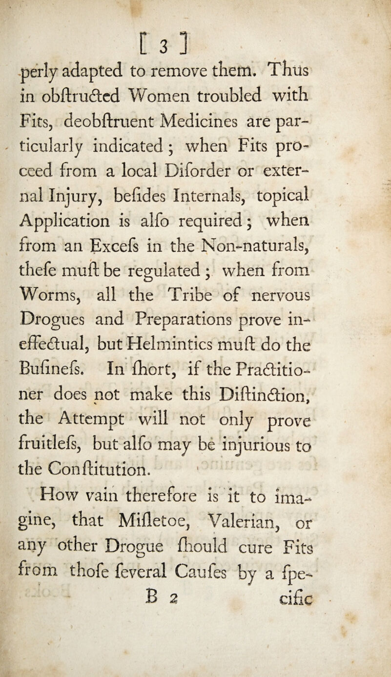 perly adapted to remove them. Thus in obftruCted Women troubled with Fits, deobftruent Medicines are par- ' ticularly indicated; when Fits pro¬ ceed from a local Diforder or exter¬ nal Injury, beftdes Internals, topical Application is alfo required; when from an Excefs in the Non-naturals, thefe mu ft be regulated ; when from Worms, all the Tribe of nervous Drogues and Preparations prove in¬ effectual, but Helmintics mu ft do the Buftnefs. In fhort, if the Practitio¬ ner does not make this DiftinCtion, the Attempt will not only prove fruitlels, but alfo may be injurious to the Conftitution. How vain therefore is it to ima¬ gine, that Mifletoe, Valerian, or any other Drogue fhould cure Fits from thofe feveral Caufes by a fpe- B 2 cific