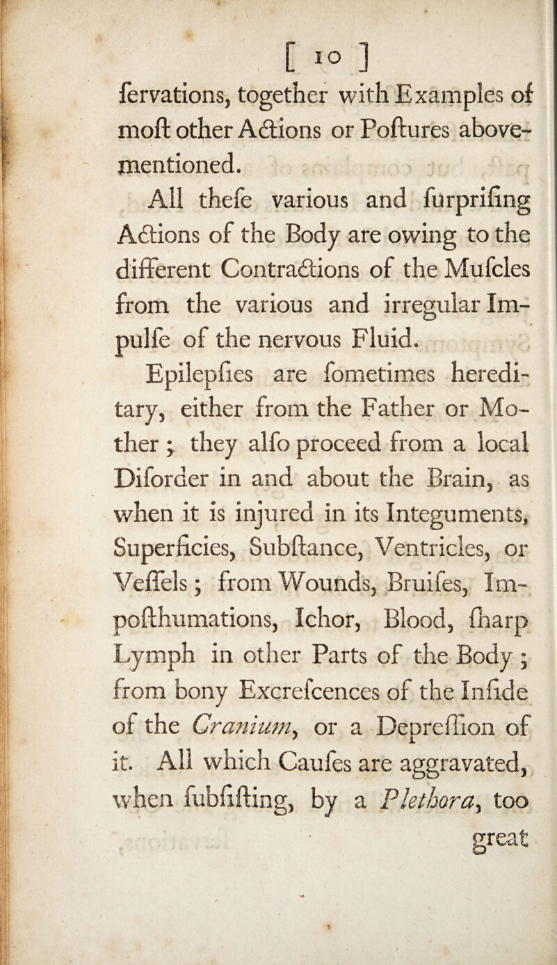 fervations, together with Examples of moft other Actions or Poftures above- mentioned. All thefe various and furprifing Actions of the Body are owing to the different Contractions of the Mufcles from the various and irregular Im- piilfe of the nervous Fluid. Epileplies are fometimes heredi¬ tary, either from the Father or Mo¬ ther ; they alfo proceed from a local Diforder in and about the Brain, as when it is injured in its Integuments, Superficies, Subftance, Ventricles, or Veffels; from Wounds, Bruifes, Im- pofthumations, Ichor, Blood, (harp Lymph in other Parts of the Body ; from bony Excrefcences of the Infide of the Cranium, or a Deprefiion of it. All which Caufes are aggravated, when fubfifting, by a Plethora, too great