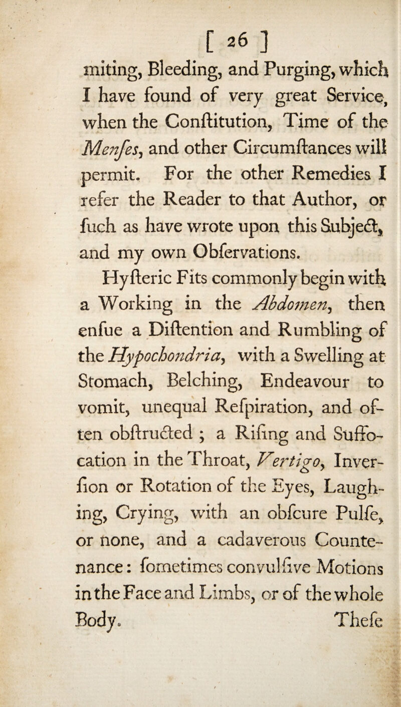 suiting, Bleeding, and Purging, which I have found of very great Service, when the Conftitution, Time of the Menfes, and other Circumftances will permit. For the other Remedies I refer the Reader to that Author, or fuch as have wrote upon this Subject, and my own Obfervations. Hyfteric Fits commonly begin with a Working in the Abdomen^ then enfue a Diftention and Rumbling of the Hypochondria^ with a Swelling at Stomach, Belching, Endeavour to vomit, unequal Refpiration, and of¬ ten obftru&ed ; a Riling and Suffo¬ cation in the Throat, Vertigo, Inver- £ on or Rotation of the Eyes, Laugh¬ ing, Crying, with an obfcure Pulfe, or none, and a cadaverous Counte¬ nance : fornetimes convul five Motions in the Face and Limbs, or of the whole Body. Thefe