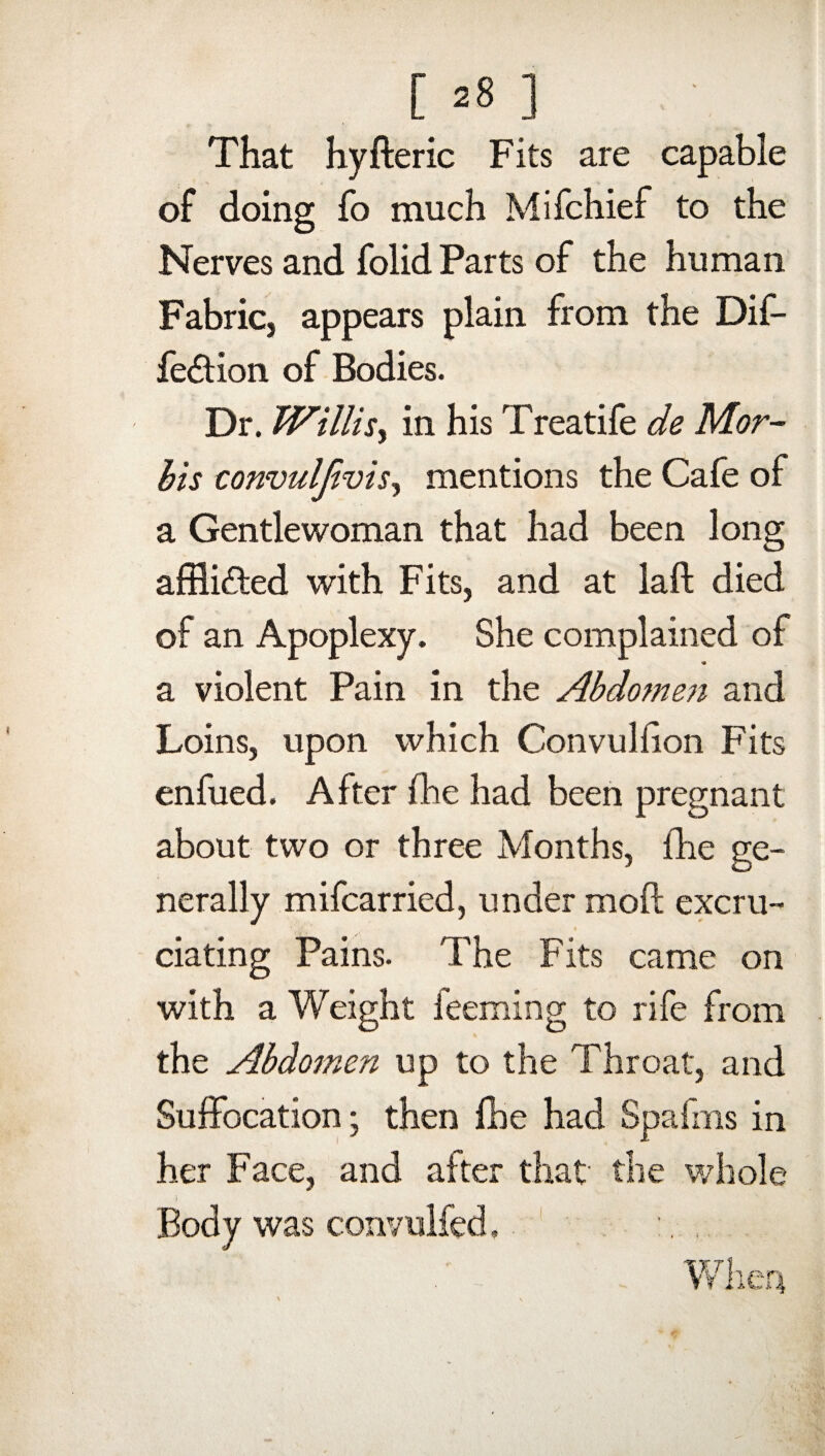 That hyfteric Fits are capable of doing fo much Mifchief to the Nerves and folid Parts of the human Fabric, appears plain from the Dif- fe&ion of Bodies. Dr. Willis, in his Treatife de Mar¬ fas convulfivisy mentions the Cafe of a Gentlewoman that had been long afflicted with Fits, and at laft died of an Apoplexy. She complained of * a violent Pain in the Abdomen and Loins, upon which Convulfion Fits enfued. After fhe had been pregnant about two or three Months, fhe ge¬ nerally mifcarried, under moft excru¬ ciating Pains. The Fits came on with a Weight feeming to rife from the Abdomen up to the Throat, and Suffocation; then fhe had Spafms in her Face, and after that' the whole Body was convulfed, :. ,