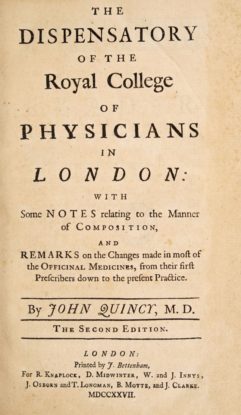 DISPENSATORY O F T H E i Royal College OF PHYSICIANS I N LONDON: &lt; WITH Some NOTES relating to the Manner of Composition, AND REMARKS on the Changes made in moft of the Officinal Medicines, from their firft Prefcribers down to the prefent Prafticc. By JOHN QUINCT, M. D. The Second Edition. LONDON: \ Printed by y. Bettenham, For R. Knaplock, D. Midwinter, W. and J. Innys3 ]. Osborn and T. Longman, B, Motte, andj. Clarke, MDCCXXVIL