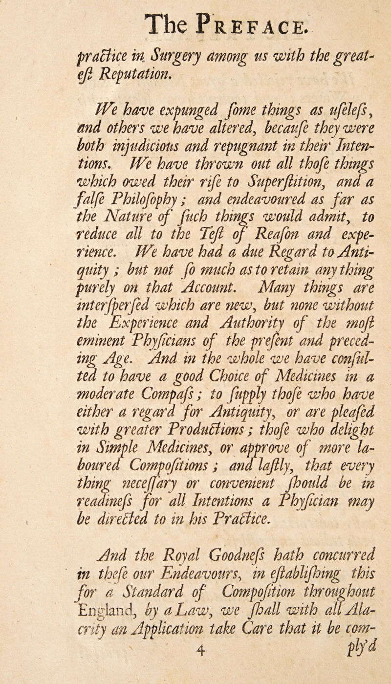 practice in Surgery among us with the great- eji Reputation. We have expunged fome things as ufelefs, and others we have altered, becaufe they were both injudicious and repugnant in their Inten¬ tions. We have thrown out all thofe things which owed their rife to Superjiition, and a falfe Philofophy; and endeavoured as far as the Nature of fuch things would admit, to reduce all to the Tejl of Reafon and expe¬ rience. We have had a due Regard to Anti¬ quity ; but not fo much as to retain any thing purely on that Account. Many things are interfperfed which are new, but none without the Experience and Authority of the mofl eminent Phyfcians of the prefent and preced¬ ing Age. And in the whole we have confu¬ ted to have a good Choice of Medicines in a moderate Compafs; to fupply thofe who have either a regard for Antiquity, or are pleafed with greater Productions; thofe who delight in Simple Medicines, or' approve of more la¬ boured Compofitions ; and lajlly, that every thing necefary or convenient jhould be in readinefs for all Intentions a Phyfician may be directed to in his Practice. And the Royal Goodnefs hath concurred in thefe our Endeavours, in eftablifhing this for a Standard of Compofition throughout England, by a Law, we Jhall with all Ala¬ crity an Application take Care that it be com- ■ 4 m