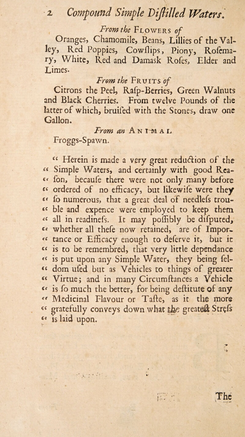 z Compound Simple Dijlilled Waters. From the Flowers of Oranges, Chamomile, Beans, Lillies of the Val¬ ley, Red Poppies, Cowflips, Piony, Rofcma- ry. White, Red and Damask Rofes, Elder and Limes- From the Fruits of Citrons the Peel, Rafp-Berries, Green Walnuts and Black Cherries. From twelve Pounds of the latter of which, bruifed with the Stones, draw one Gallon. From an A n t m a r Froggs-Spawn. &gt; &lt;c Herein is made a very great redu&amp;ion of the “ Simple Waters, and certainly with good Rea- «« fon, becaufe there were not only many before « ordered of no efficacy, but likewife were they (f fo numerous, that a great deal of needlefs trou- «c ble and expence were employed to keep them £t all in readinefs. It may poflibly be difputed, «* whether all thefe now retained, are of Jmpor- •( tance or Efficacy enough to deferve it, but it « is to be remembred, that very little dependance eC is put upon any Simple Water, they being fel- “ dom ufed but as Vehicles to things of greater ec Virtue; and in many Circumftances a Vehicle (t is fo much the better, for being deftitute of any et Medicinal Flavour or Tafte, as it the more &lt;( gratefully conveys down what tfo greater Str?fs Ce is laid upon.