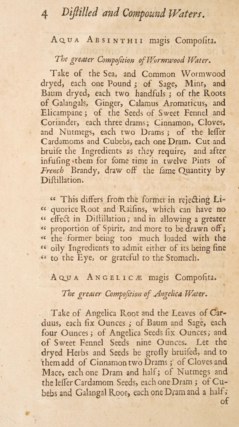 A qua Absinthii magis Compofita. The greater Compofition of Wormwood Water. Take of the Sea, and Common Wormwood dryed, each one Pound ; of Sage, Mint, and Baum dryed, each two handfuls ; of the Roots of Galangals, Ginger, Calamus Aromaticus, and Elicampane; of the Seeds of Sweet Fennel and Coriander, each three drams; Cinnamon, Cloves, and Nutmegs, each two Drams ; of the leiTer Cardamoms and Cubebs, each one Dram. Cut and bruife the Ingredients as they require, and after infufing-them for fome time in twelve Pints of French Brandy, draw off the fame Quantity by Diftillation. cc This differs from the former in rejecting Li« quorice Root and Raifins, which can have no « effeft in Diftillation; and in allowing a greater “ proportion of Spirit, and more to be drawn offs u the former being too much loaded with the ** oily Ingredients to admit either of its being fine “ to the Eye, or grateful to the Stomach. A qjj a Angelical magis Compofita. The greater Compofition of Angelica Water. Take of Angelica Root and the Leaves of Gar- dims, each fix Ounces ; of Baum and Sage, each four Ounces; of Angelica Seeds fix Ounces; and of Sweet Fennel Seeds nine Ounces. Let the dryed Herbs and Seeds be grofly bruifed, and to them add of Cinnamon two Drams; of Cloves and Mace, each one Dram and half; of Nutmegs and the leffer Cardamom Seeds, each one Dram ; of Cu¬ bebs and Galangal Root, each one Dram and a half; of