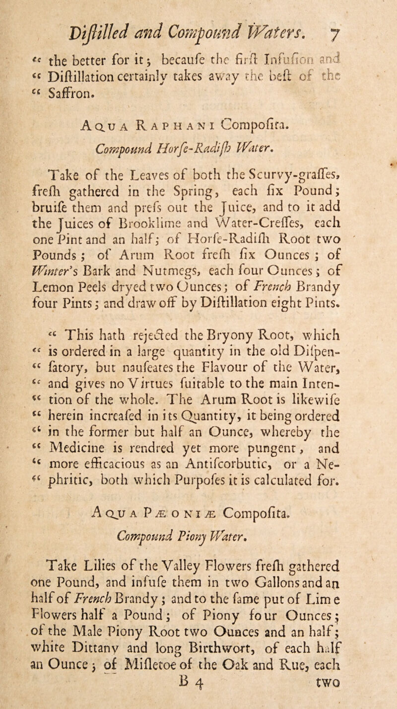 « the better for it; becaufe the firft Infufion and « Diftillation certainly takes away the be ft of the “ Saffron. A Q.u a Raphani Compofita. Compound Horfe-Radifb Water* Take of the Leaves of both the Scurvy-graffes, frefh gathered in the Spring, each fix Pound; bruife them and prefs out the Juice, and to it add the Juices of Brooklime and Water-Creffes, each one Pint and an half; of Horfe-Radifh Root two Pounds; of Arum Root frefh fix Ounces ; of Winter's Bark and Nutmegs, each lour Ounces; of Lemon Peels dryed two Ounces; of French Brandy four Pints; and drawoff by Diftillation eight Pints* This hath rejected the Bryony Root, which is ordered in a large quantity in the old Dilpen- fatory, but naufeates the Flavour of the Water, and gives no Virtues fuitable to the main Inten- u tion of the whole. The Arum Root is likewife herein increafed in its Quantity, it being ordered in the former but half an Ounce, whereby the *€ Medicine is rendred yet more pungent, and ic more efficacious as an Antifcorbutic, or a Ne- ^ phritic, both which Purpofes it is calculated for. A qjj a P m o n 1 je Compofita. Compound Fionj Water. Take Lilies of the Valley Flowers frefh gathered one Pound, and infufe them in two Gallonsandan half of French Brandy; and to the fame put of Lim e Flowers half a Pound; of Piony four Ounces^ of the Male Piony Root two Ounces and an half j white Dittany and long Birthwort, of each half an Ounce; of Mifletoe of the Oak and Rue, each B 4 b two