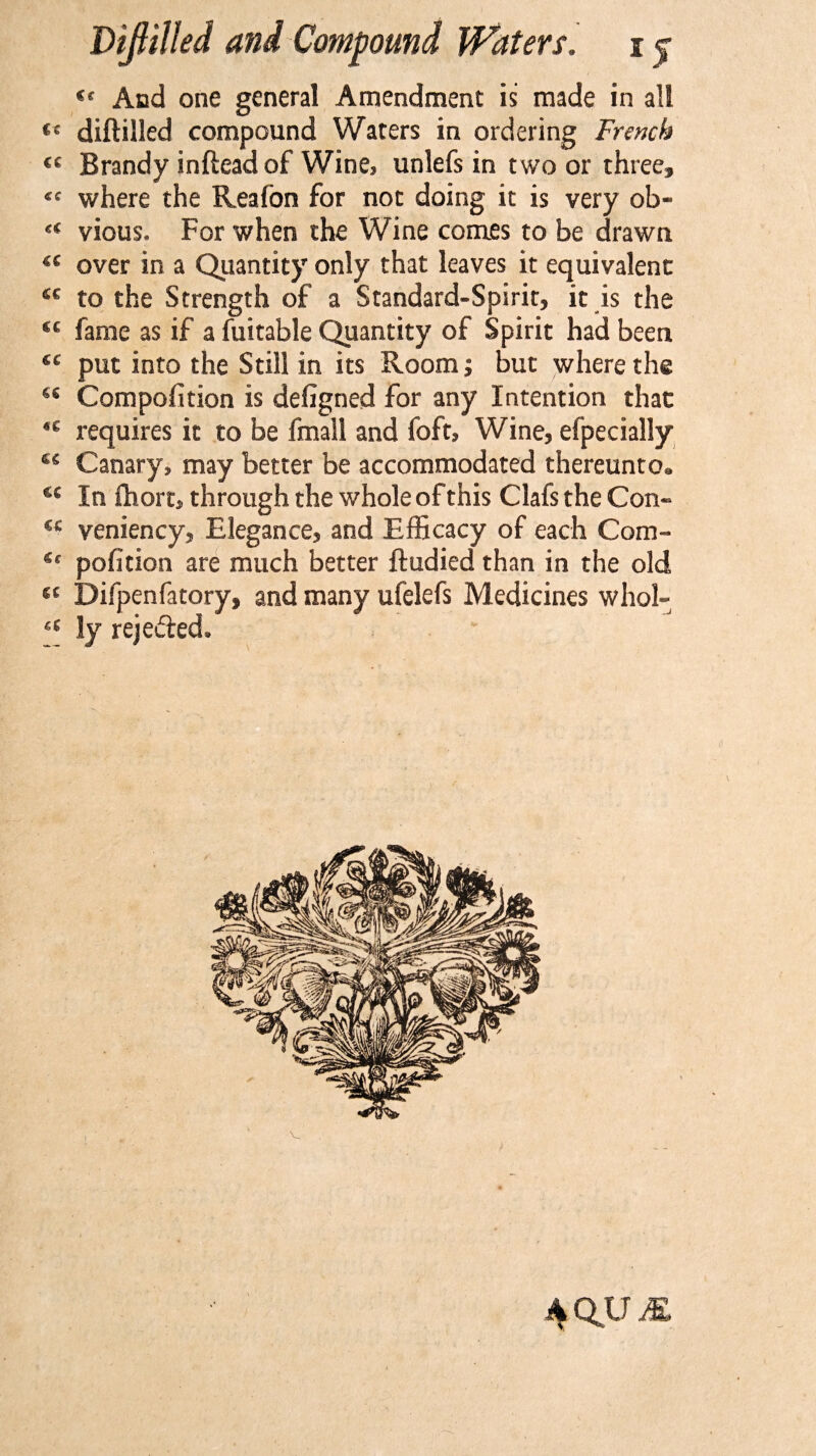 Cf And one general Amendment is made in all diftilled compound Waters in ordering French €C Brandy inftead of Wine* unlefs in two or threef where the Reafbn for not doing it is very ob- vious, For when the Wine comes to be drawn over in a Quantity only that leaves it equivalent *c to the Strength of a Standard-Spirit, it is the cc fame as if a fuitable Quantity of Spirit had been €C put into the Still in its Room; but where the c&lt; Compofition is defigned for any Intention that *c requires it to be fmall and foft, Wine, efpecially cc Canary, may better be accommodated thereunto* u In fhort, through the whole of this Clafs the Con- €C veniency. Elegance, and Efficacy of each Com- pofition are much better ftudied than in the old Difpenfatory, and many ufelefs Medicines whol- ly rejected. AQUM